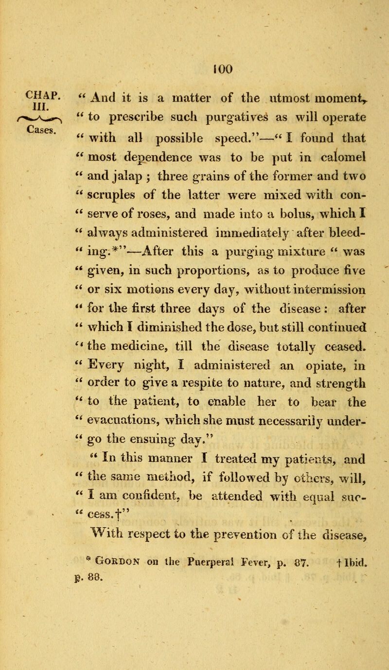 K  And it is a matter of the utmost moment^ to prescribe sucii purgatives as will operate  with all possible speed.— I found that  most dependence was to be put in calomel  and jalap ; three grains of the former and two  scruples of the latter were mixed with con-  serve of roses, and made into a bolus, which I always administered immediately after bleed- ing.*—After this a purging mixture  was given, in such proportions, as to produce five  or six motions every day, without intermission  for the first three days of the disease : after  v/hich I diminished the dose, but still continued '* the medicine, till the disease totally ceased.  Every night, I administered an opiate, in '^ order to give a respite to nature, and strength *' to the patient, to enable her to bear the '* evacuations, which she must necessarily under-  go the ensuing day.''  In this manner I treated my patients, and  the same method, if followed by others, will,  I am confident, be attended with equal sur- cess.f With respect to the prevention of the disease, * Gordon on the Puerperal Fever, p. 87. t Ibid, p. 88.