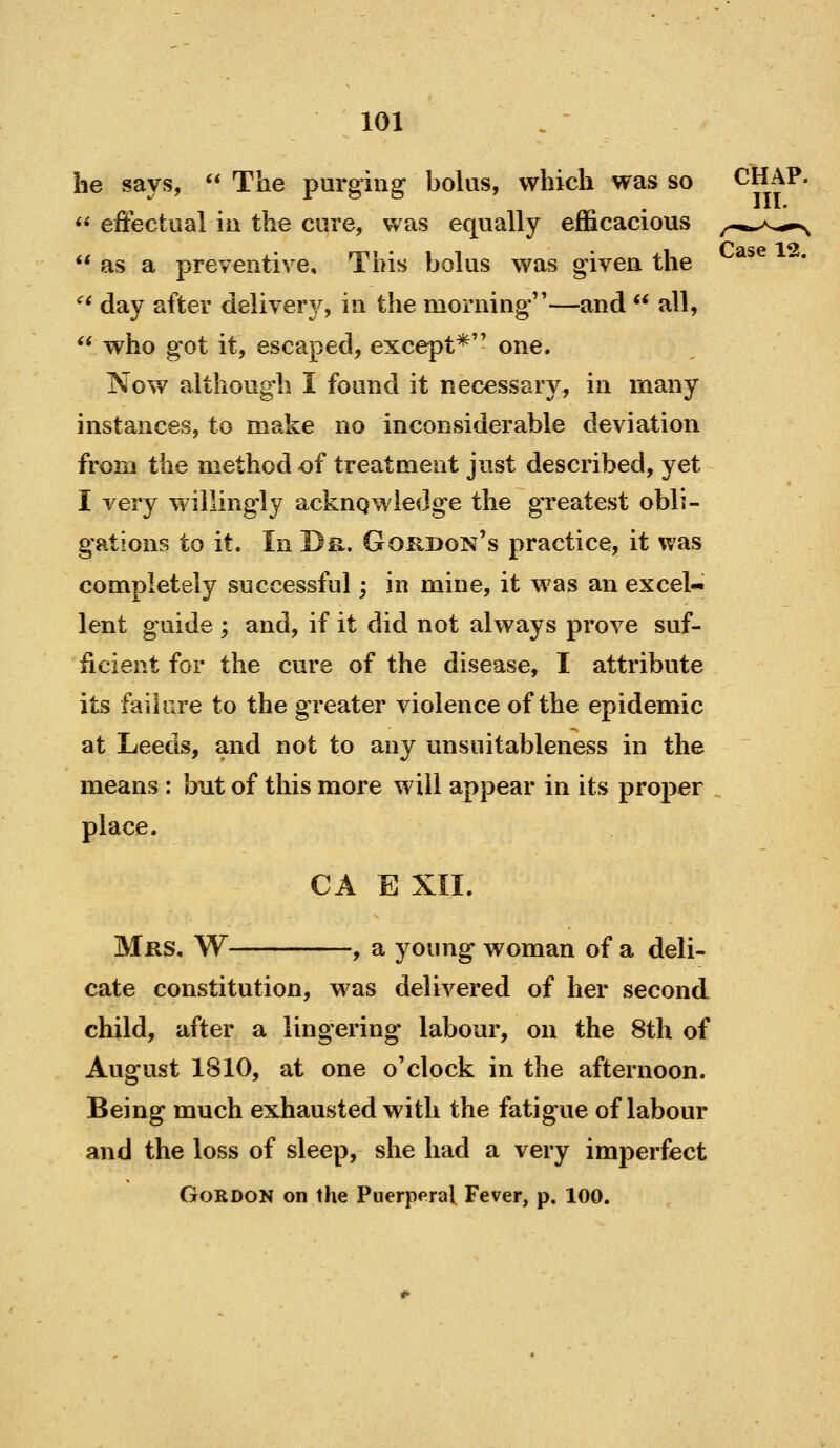 he says,  The purging bolus, which was so CHAP. << effectual iu the cure, was equally efficacious ^^^^^^^^^  as a preventive. This bolus was given the ^' day after delivery, in the morning''—and  all,  who got it, escaped, except* one. Now althoug^h I found it necessary, in many instances, to make no inconsiderable deviation from the method of treatment just described, yet I very willingly ackngwledge the greatest obli- gations to it. In Dr. Gordon's practice, it was completely successful; in mine, it was an excel- lent guide ; and, if it did not always prove suf- ficient for the cure of the disease, I attribute its failure to the greater violence of the epidemic at Leeds, and not to any unsuitableness in the means : but of this more will appear in its proper place. CA E XII. Mrs, W , a young woman of a deli- cate constitution, was delivered of her second child, after a lingering labour, on the 8th of August 1810, at one o'clock in the afternoon. Being much exhausted with the fatigue of labour and the loss of sleep, she had a very imperfect