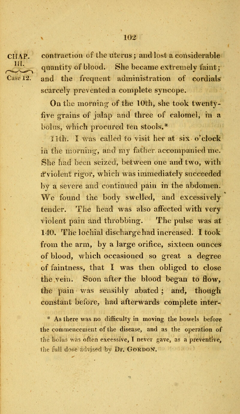 CHAP. contraction of the uterus; and lost a considerable ^^^ quantity of blood. She became extremely faint; Case 12. and the frequent administration of cordials scarcely prevented a complete syncope. On the morning of the 10th, she took twenty- five grains of jalap and three of calomel, in a bolus, which procured ten stools,* ilth. I was called to visit her at six o'clock in the morning, and my father accompanied me. She had been seized, between one and two, with {^violent rigor, which was immediately succeeded by a severe and continued pain in the abdomen. We found the body swelled, and excessively tender. The head was also affected with very violent pain and throbbing. The pulse was at 140. The lochial discharge had increased. I took from the arm, by a large orifice, sixteen ounces of blood, which occasioned so great a degree of faintness, that I was then obliged to close the vein. Soon after the blood began to flow, the pain was sensibly abated ; and, though I constant before, had afterwards complete iuter- * As there was no difficulty in moving the bowels before the commencement of the disease, and as the operation of the bolus was often excessive, I never gave, as a preventive, the full dok^e advised bv Dr. GoRDOT.