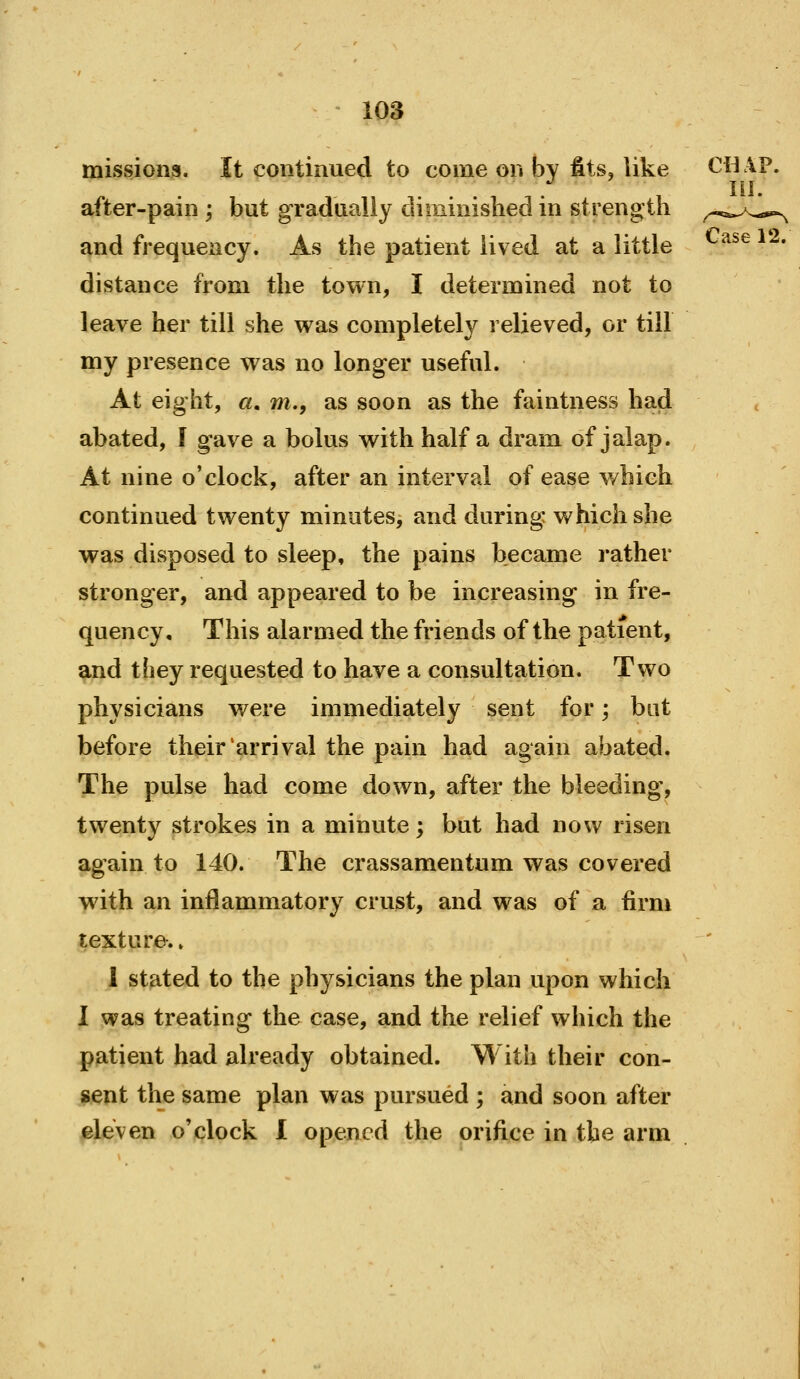 missjons. It continued to come on bv fits, like CHAP. .... ni. after-pain ; but gradualiy diminished in strength ^-,:^^^*p^ and frequency. As the patient lived at a little '^^^^ * * distance from the town, I determined not to leave her till she was completely relieved, or till my presence was no longer useful. At eight, a. m., as soon as the faintness had abated, f gave a bolus with half a dram of jalap. At nine o'clock, after an interval of ease v/hieh continued twenty minutes, and during which she was disposed to sleep, the pains became rather stronger, and appeared to be increasing in fre- quency. This alarmed the friends of the patient, ^nd they requested to have a consultation. Two physicians were immediately sent for; bat before their arrival the pain had again abated. The pulse had come down, after the bleeding, twenty strokes in a minute; but had now risen again to 140. The crassamentum was covered with an inflammatory crust, and was of a firm texture-.» 1 stated to the physicians the plan upon which I was treating the case, and the relief which the patient had already obtained. With their con- sent the same plan was pursued ; and soon after eleven o'clock 1 opened the orifice in the arm