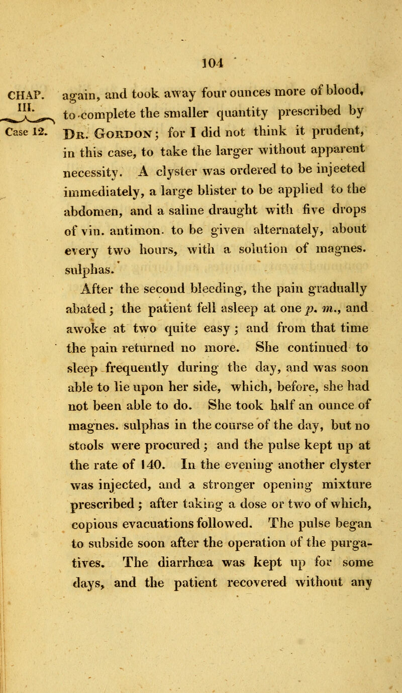 CHAP, again, and took away four ounces more of blood, ^J^^;^,,,.,^ to complete the smaller quantity prescribed by Case 12. jy^^ GoRDON; for I did not think it prudent, in this case, to take the larger without apparent necessity. A clyster was ordered to be injected immediately, a large blister to be applied to the abdomen, and a saline draught with five drops of vin. antimon. to be given alternately, about every two hours, with a solution of magnes. sulphas. After the second bleeding, the pain gradually abated; the patient fell asleep at one p. m., and awoke at two quite easy ; and from that time the pain returned no more. She continued to sleep frequently during the day, and was soon able to lie upon her side, which, before, she had not been able to do. She took half an ounce of magnes. sulphas in the course of the day, but no stools w ere procured; and the pulse kept up at the rate of 140. In the evening another clyster was injected, and a stronger opening mixture prescribed ; after taking a dose or two of which, copious evacuations followed. The pulse began to subside soon after the operation of the purga- tives. The diarrhcea was kept up for some days, and the patient recovered without any