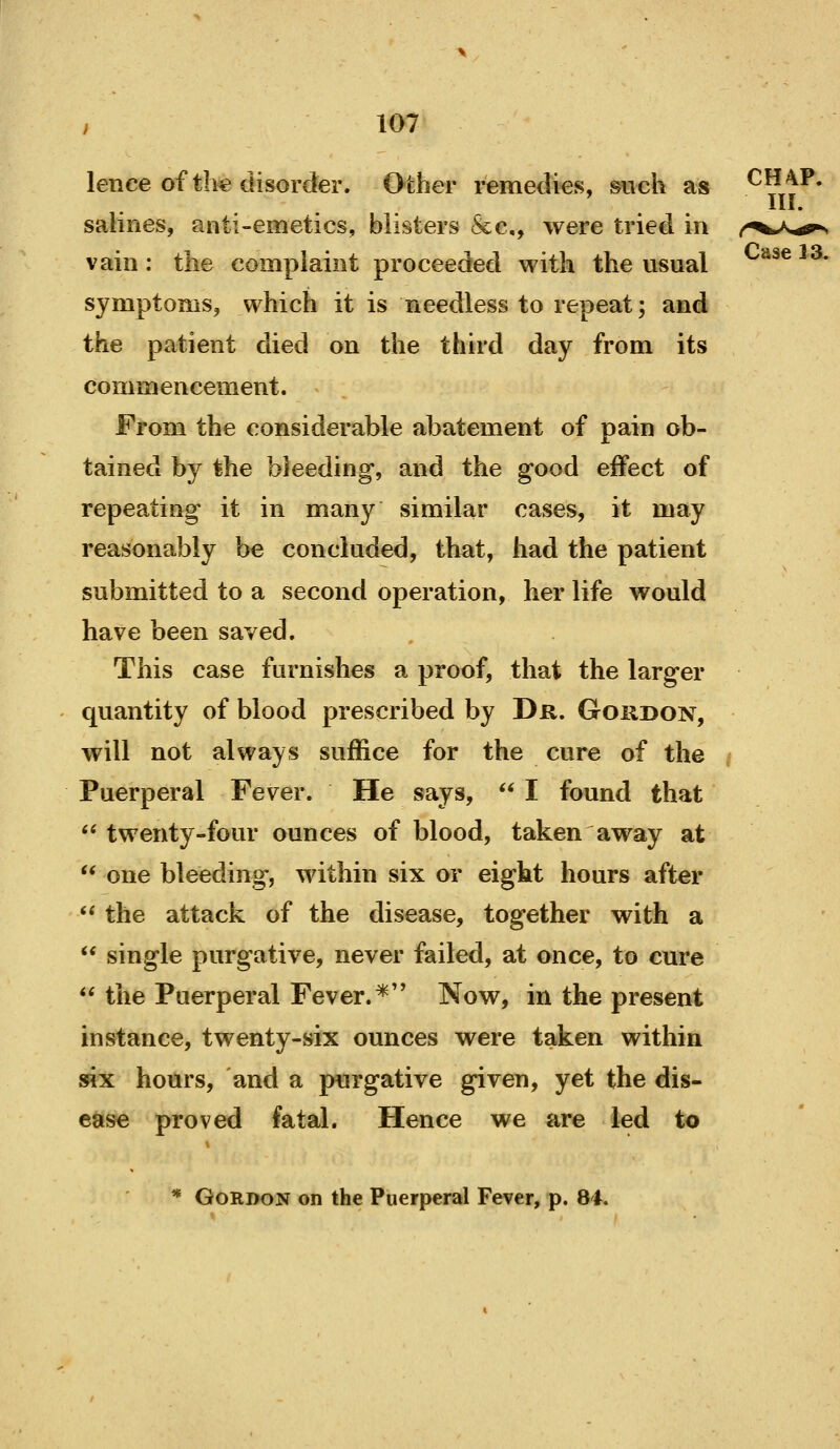 lence of th« disorder. Other remedks, such as CH4P. salines, anti-emetics, blisters &g,, were tried in /-^^a,^ vain: the complaint proceeded with the usual ^^^^^^• symptoms, which it is needless to repeat; and the patient died on the third day from its commencement. From the considerable abatement of pain ob- tained by the bleeding, and the good effect of repeating it in many similar cases, it may reasonably be concluded, that, had the patient submitted to a second operation, her life would have been saved. This case furnishes a proof, that the larger quantity of blood prescribed by Dr. Goudon, will not always suffice for the cure of the Puerperal Fever. He says,  I found that twenty-four ounces of blood, taken away at  one bleeding, within six or eight hours after ** the attack of the disease, together with a ** single purgative, never failed, at once, to cure *^ the Puerperal Fever.*'' Now, in the present instance, twenty-six ounces were taken within six hours, and a purgative given, yet the dis- ease proved fatal. Hence we are led to