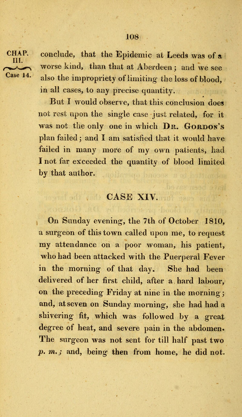 CHAP. conclude, that the Epidemic at Leeds was of a III. r^^y^.,^^ worse kind, than that at Aberdeen; and we see Case 14. ^^^^ ^j^^ impropriety of limiting the loss of blood, in all cases, to any precise quantity. But I would observe, that this conclusion does not rest upon the single case just related, for it was not the only one in which Dr. Gordon's plan failed; and I am satisfied that it would have failed in many more of my own patients, had I not far exceeded the quantity of blood limited by that author. case XIV. ) On Sunday evening, the 7th of October 1810, a surgeon of this tow^n called upon me, to request my attendance on a poor woman, his patient, who had been attacked with the Puerperal Fever in the morning of that day. She had been delivered of her first child, after a hard labour, on the preceding Friday at nine in the morning; and, at seven on Sunday morning, she had had a shivering fit, which was followed by a great degree of heat, and severe pain in the abdomen. The surgeon was not sent for till half past two p. m,; and, being then from home, he did not.