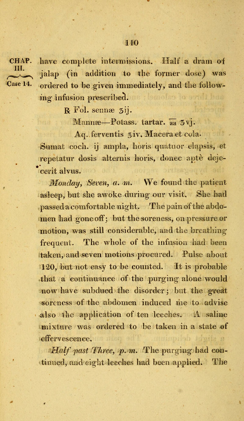 CHAP, have complete intermissions. Half a dram of HI. ^,„.>J^^ jalap (in addition to tbe former dose) was Case 14. ordered to be given immediately, and the follow- ing infusion prescribed. R Fol. seonee 5ij. Mannse—Potass, tartar, aa 5vj. Aq. ferventis giv, Maceraet cola. Sumat cocli. ij ampla, iioris quatiior elapsis, et repetatur dosis alternis lioris, donee apte deje- cerit alvus. Monday, Seven, a. m. We found the patient asleep, but she awoke during our visit. She had passed a comfortable night. The pain of the abdo- men had gone off; but the soreness, on pressure or motion, was still considerable, and the breathing frequent. The whole of the infusion had been Itaken, and seven motions procured. Pulse about 120, but not easy to be counted. It is probable that a continuance of the purging alone would now have subdued the disorder; but the great soreness of the abdomen induced me to advise also the application of ten leeches. A saline mixture was ordered to be taken in a state of effervescence, sMalf past Three, p. fn. The purging had con- tinued, and eight leeches had been applied. The