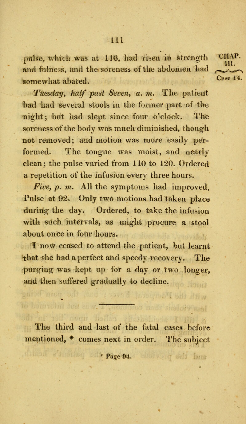 pulse, which was at 116, had lisen m Strength CHAP. ^ ' ill. and fulness, and the soreness of the abdomen had ^^<^,,/^.,*^ somewhat abated. *^ Tuesday, half past Seven, a. m. The patient had had several stools in the former part of the night; but had slept since four o'clock. The soreness of the body was much diminished, though not removed; and motion was more easily per- formed. The tongue was moist, and nearly clean; the pulse varied from 110 to 120. Ordered a repetition of the infusion every three hours. Five, p. m. All the symptoms had improved. Pulse at 92.. Only two motions had taken place during the day. Ordered, to take the infusion with such intervals, as might procure a stool about once in four hours. I now ceased to attend the patient, but learnt 'that she had a perfect and speedy recovery. The ^purging was kept up for a day or two longer, and then suffered gradually to decline. The third and last of the fatal cases before mentioned, * comes next in order. The subject