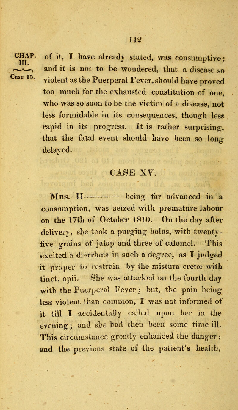 CHAP, of it, I have already stated, was consumptive; and it is not to be wondered, that a disease so violent a$ the Puerperal Fever, should have proved too much for the exhausted constitution of one, wdio was so soon to be the victim of a disease, not less formidable in its consequences, though less rapid in its progress. It is rather surprising, that the fatal event should have been so long delayed. CASE XF. Mrs. H being far advanced in a consumption, was seized with premature labour on the 17th of October 1810. On the day after delivery, she took a purging bolus, with twenty- five grains of jalap and three of calomel. This excited a diarrhoea in such a degree, as I judged it proper to restrain by the mistura cretee with tinct. opii. She was attacked on the fourth day with the Puerperal Fever; but, the pain being less violent than common, I was not informed of it till I accidentally called upon her in the evening; and she had then been some time ill. This circumstance greatly enhanced the danger; and the previous state of the patient's health,