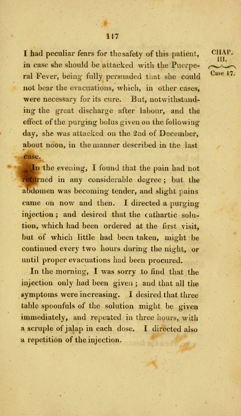 I had peculiar fears for the safety of this patient, CHAP, in case she should be attacked with the Puerpe- ral Fever, being fully persuaded that she could not bear the evacuations, which, in other cases, were necessary for its cure. But, notvv ithstand- ing the great discharge after labour, and the effect of the purging bolus given on the following day, she was attacked on the 2od of December, about noon, in the manner described in the last case. .n the evening, I found that the pain had not |rned in any considerable degree; but the abdomen was becoming tender, and slight pains came on now and then. I directed a purging injection; and desired that the cathartic solu- tion, which had been ordered at the first visit, but of which little had been taken, might be continued every two hours during the night, or until proper evacuations had been procured. In the morning, I was sorry to find that the injection only had been given ; and that all the symptoms were increasing. I desired that three table spoonfuls of the solution might be given immediately, and repeated in three hours, with a scruple of jalap in each dose. I directed also a repetition of the injection.