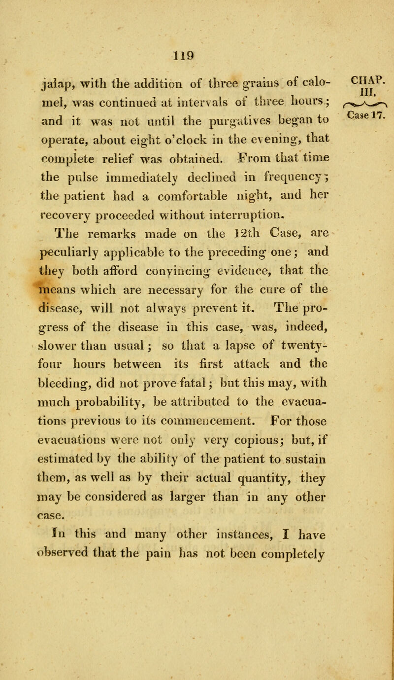 jaiap, with the addition of three grains of calo- mel, was continued at intervals of three hours; and it was not until the purgatives began to operate, about eight o'clock in the evening, that complete relief was obtained. From that time the pulse immediately declined in frequency^ the patient had a comfortable night, and her recovery proceeded without interruption. The remarks made on the i2th Case, are }>eculiarly applicable to the preceding one; and they both afford convincing evidence, that the means which are necessary for the cure of the disease, will not always prevent it. The pro- gress of the disease in this case, was, indeed, slower than usual; so that a lapse of twenty- four hours between its first attack and the bleeding, did not prove fatal; but this may, with much probability, be attributed to the evacua- tions previous to its commencement. For those evacuations were not only very copious; but, if estimated by the ability of the patient to sustain them, as well as by their actual quantity, they may be considered as larger than in any other case. In this and many other instances, I have observed that the pain has not been completely