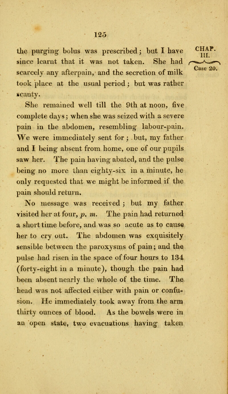 III. Case 20. 125 tjie purging bolus was prescribed; but I have ^^,t^* since learnt that it was not taken. She had scarcely any afterpain, and the secretion of milk took place at the usual period; but was rather scanty. She remained well till the 9th at noon, five complete days; when she was seized with a severe pain in the abdomen, resembling labour-pain. We were immediately sent for; but, my father and I being absent from home, one of our pupils saw her. The pain having abated, and the pulse being no more than eighty-six in a minute, he only requested that we might be informed if the pain should return. No message was received; but my father visited her at four, p, m. The pain had returned a short time before, and was so acute as to cause her to cry out. The abdomen was exquisitely sensible between the paroxysms of pain; and th© pulse had risen in the space of four hours to 134 (forty-eight in a minute), though the pain had been absent nearly the whole of the time. The head was not affected either with pain or confu- sion. He immediately took away from the arm thirty ounces of blood. As the bowels were in an open state, two evacuations having taken