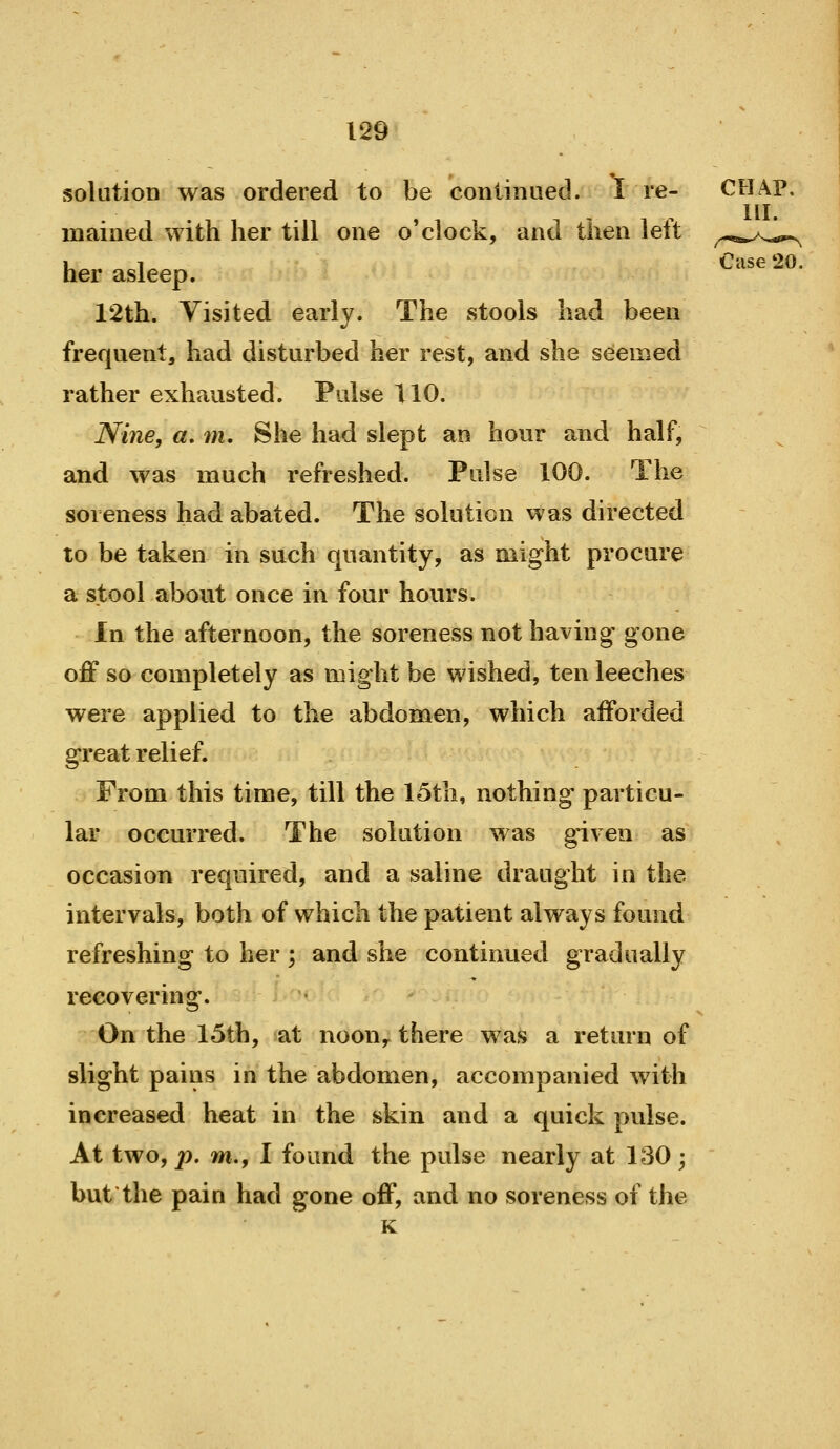 solution was ordered to be conlinaed. I re- CHAP. HI. maiiied with her till one o'clock, and then left ^^-^.^/^..^ her asleep. ^'^^^ ' 12th. Visited early. The stools had been frequent, had disturbed her rest, and she seemed rather exhausted. Pulse 110. Nine, «. m. She had slept an hour and half, and was much refreshed. Pulse 100. The soreness had abated. The solution was directed to be taken in such quantity, as might procure a stool about once in four hours. In the afternoon, the soreness not having' gone off so completely as might be wished, ten leeches were applied to the abdomen, which afforded great relief. From this time, till the 15tli, nothing particu- lar occurred. The solution was given as occasion required, and a saline draught in the intervals, both of which the patient always found refreshing to her ; and she continued gradually recovering. On the 15th, at noon,^ there was a return of slight pains in the abdomen, accompanied with increased heat in the skin and a quick pulse. At two, p, m., I found the pulse nearly at 130 ; but the pain had gone off, and no soreness of the K