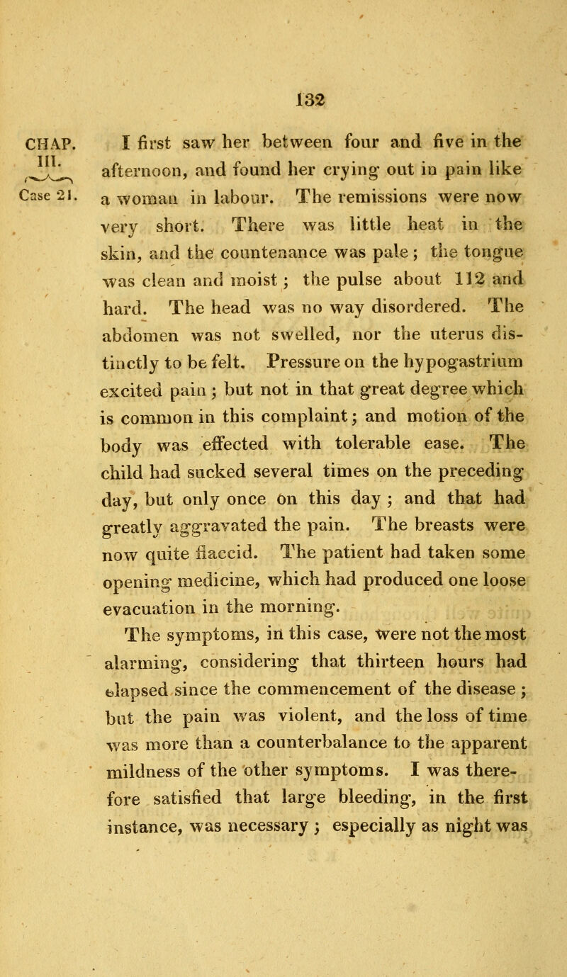 CHAP. I first saw her between four and five in the ,^^^ afternoon, and found her crying* out in pain like Case 21. a woman in hibour. The remissions were now very short. There was little heat in the skin, and the countenance was pale ; the tongue was clean and moist; the pulse about 112 and hard. The head was no way disordered. The abdomen was not swelled, nor the uterus dis- tinctly to be felt. Pressure on the hypogastrium excited pain ; but not in that great degree which is common in this complaint; and motion of the body was effected with tolerable ease. The child had sucked several times on the preceding day, but only once On this day ; and that had greatly aggravated the pain. The breasts were now quite flaccid. The patient had taken some opening medicine, which had produced one loose evacuation in the morning. The symptoms, iil this case, were not the most alarming, considering that thirteen hours had elapsed since the commencement of the disease ; but the pain was violent, and the loss of time was more than a counterbalance to the apparent * mildness of the other symptoms. I was there- fore satisfied that large bleeding, in the first instance, was necessary ; especially as night wa^