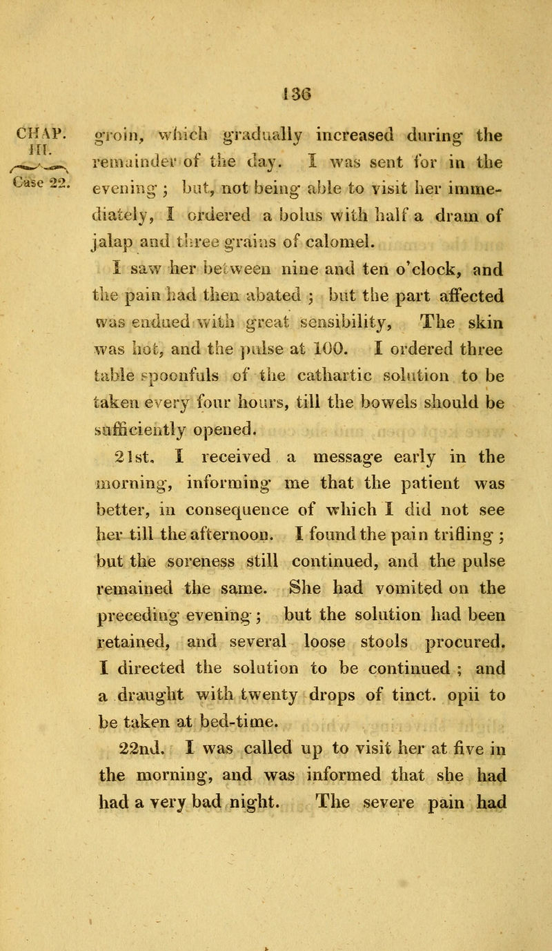 CH\P. of-roin, which pradually increased during- the ill. . ^ J ^ & --^'-c^ remainder of the day. I was sent for in the Case 22. evening ; but, not being able to visit her imme- diately, I ordered a bolus with half a dram of jalap and three graias of calomel. 1 saw her between nine and ten o'clock, and tlie pain had then abated ; but the part affected was endued Vt^ith great sensibility, The skin was hot, and the pulse at 100. I ordered three table spoonfuls of the cathartic solution to be taken every four hours, till the bowels should be sufficiently opened. 2 ] st, I received a message early in the morning, informing me that the patient was better, in consequence of which I did not see her till the afternoon. I found the pain trifling ; but the soreness still continned, and the pulse remained the same. She had vomited on the preceding evening ; but the solution had been retained, and several loose stools procured. I directed the solution to be continued ; and a draught with twenty drops of tinct. opii to be taken at bed-time. 22nd. I was called up to visit her at five in the morning, and was informed that she had had a very bad night. The severe pain had