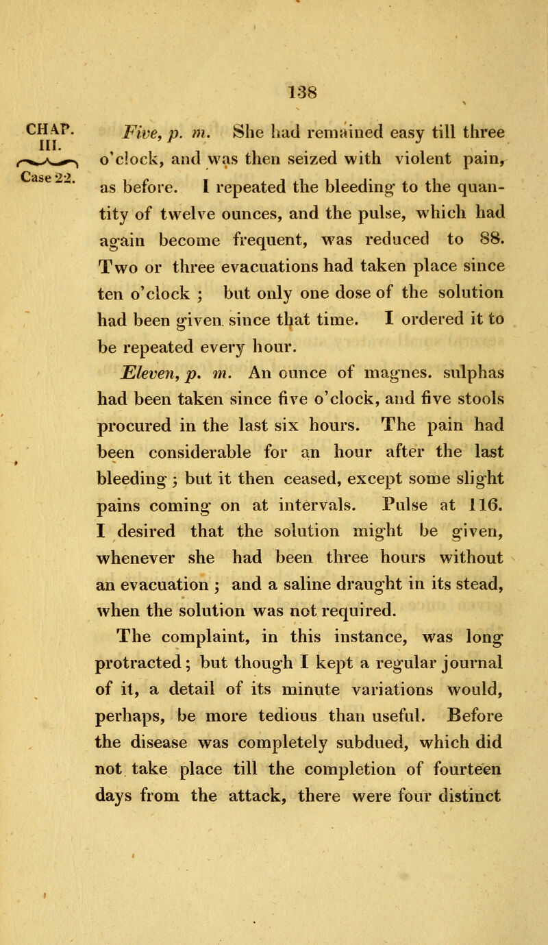 CH-\?. Five, p. m. She had remained easy till three ^^.^yN^^^-^, o'clock, and was then seized with violent pain, as before. I repeated the bleeding- to the quan- tity of twelve ounces, and the pulse, which had again become frequent, was reduced to 88. Two or three evacuations had taken place since ten o'clock ; but only one dose of the solution had been given since that time. I ordered it to be repeated every hour. Eleven, p. m. An ounce of magnes. sulphas had been taken since five o'clock, and ^ye stools procured in the last six hours. The pain had been considerable for an hour after the last bleeding ; but it then ceased, except some slight pains coming on at intervals. Pulse at 116. I desired that the solution might be given, whenever she had been three hours without an evacuation ; and a saline draught in its stead, when the solution was not required. The complaint, in this instance, was long protracted; but though I kept a regular journal of it, a detail of its minute variations would, perhaps, be more tedious than useful. Before the disease was completely subdued, which did not take place till the completion of fourteen days from the attack, there were four distinct