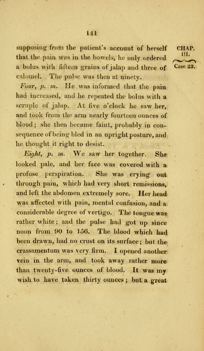 supposing from the patient's account of herself CHAP, that the pain was in the bowels, he only ordered ^^^^ a bolus with fifteen grains of jalap and three of Case 23. calomel. The pulse was then at ninety. Four, p. m. He was informed that the pain had increased, and he repeated the bolus with a scruple of jalap. At five o'clock he saw her, and took from the arm nearly fourteen ounces of blood; she then became faint, probably in con- sequence of being bled in an upright posture, and he thouo'ht it rij^ht to desist. Eighty p. m. We saw her together. She looked pale, and her face was covered with a profuse perspiration. She was crying out through pain, which had very short remissions, and left the abdomen extremely sore. Her head was affected w ith pain, mental confusion, and a considerable degree of vertigo. The tongue was rather white; and the pulse had got up since noon from 90 to ^6Q, The blood which had been drawn, had no crust on its surface; but the crassamentum was very firm. I opened another vein in the arm, and took away rather more than twenty-five ounces of blood. It was my wish to have taken thirty ounces -, but a great