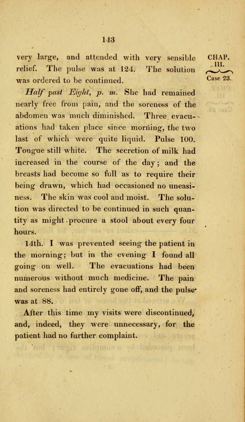 very larg-e, and attended with very sensible CHAP, relief. The pulse was at 124. The solution ^.-*^>C^ was ordered to be continued. ^ ^^^^ -^* Half past Eight, p. m. She had remained nearly free from pain, and the soreness of the abdomen was much diminished. Three evacu- - ations had taken place since morning*, the two last of which were quite liquid. Pulse 100. Tongue still white. The secretion of milk had increased in the course of the day; and the breasts had become so full as to require th€ir being drawn, which had occasioned no uneasi- ness. The skin was cool and moist. The solu- tion was directed to be continued in such quan- tity as might .procure a stool about every four hours. 14th. I was prevented seeing' the patient in the morning; but in the evening I found all going on well. The evacuations had been numerous without much medicine. The pain and soreness had entirely gone off, and the pulse* was at 88. After this time my visits were discontinued, and, indeed, they were unnecessary, for the patient had no further complaint.