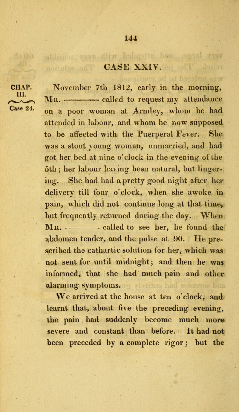 CASE XXiV. CHAP. November 7th 1812, early in the morning, HI. ^„„^^y,,^^,^^ Mr. called to request my attendance Case 24. ^^ ^ poor woman at Armley, whom he had attended in labour, and whom he now supposed to be affected with the Puerperal Fever. She was a stout young woman, unmarried, and had got her bed at nine o'clock in the evening of the 5th; her labour having been natural, but linger- ing. She had had a pretty good night after her delivery till four o'clock, when she awoke in pain, which did not continue long at that time, but frequently returned during the day. When Mr. ■ • called to see her, he found the abdomen tender, and the pulse at 90. He pre- scribed the cathartic solution for her, which was not sent for until midnight; and then he was informed, that she had much pain and other alarming symptoms. We arrived at the house at ten o'clock, and learnt that, about five the preceding evening, the pain had suddenly become much more severe and constant than before. It had not been preceded by a complete rigor; but the