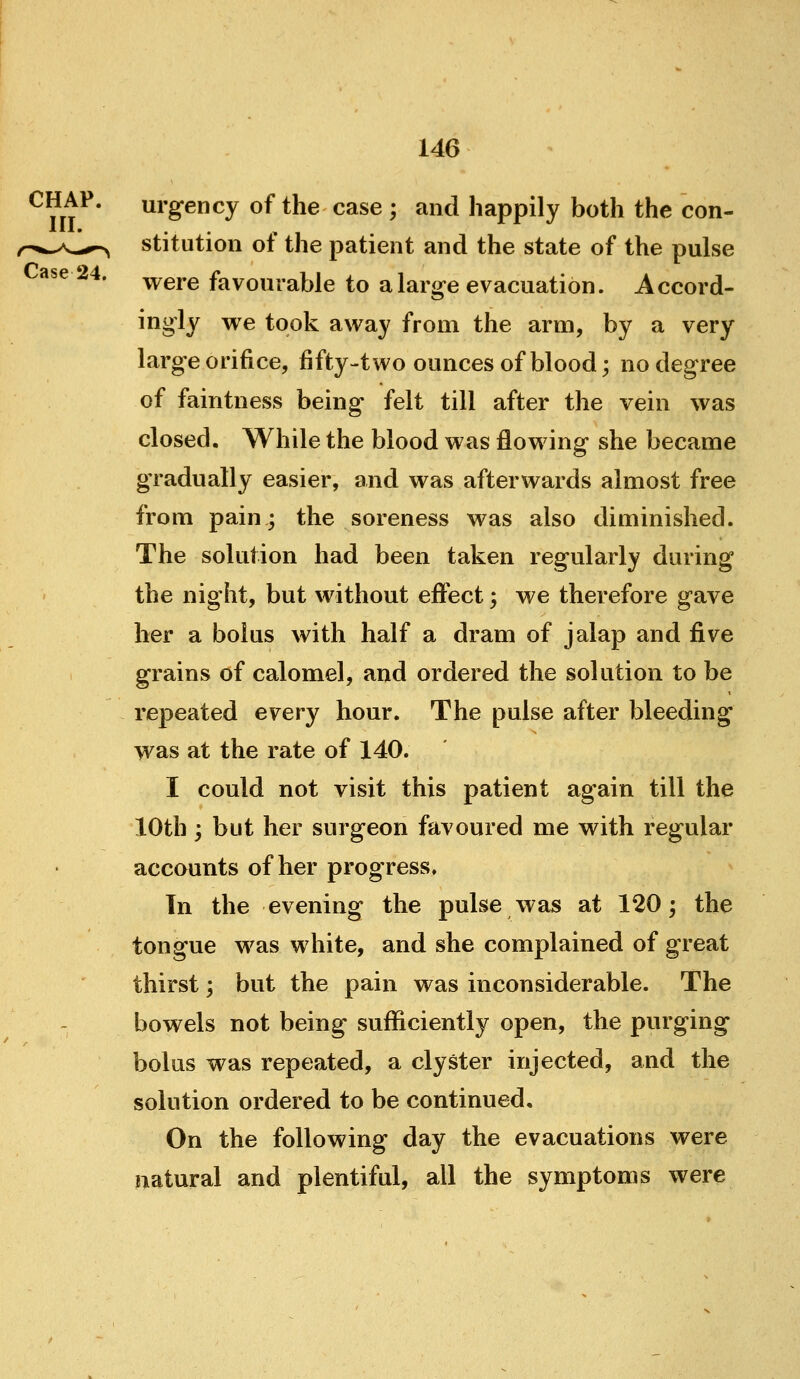 ^ ut^* urg-ency of the case ; and happily both the con- ,r^*^A^,^ stitution of the patient and the state of the pulse ase 24. ^^gj.g favourable to a large evacuation. Accord- ingly we took away from the arm, by a very large orifice, fifty-two ounces of blood; no degree of faintness being felt till after the vein was closed. While the blood was flowing she became gradually easier, and was afterwards almost free from pain; the soreness was also diminished. The solution had been taken regularly during the night, but without effect; we therefore gave her a bolus with half a dram of jalap and five grains of calomel, and ordered the solution to be repeated every hour. The pulse after bleeding was at the rate of 140. I could not visit this patient again till the 10th; but her surgeon favoured me with regular accounts of her progress. In the evening the pulse was at 120; the tongue was white, and she complained of great thirst; but the pain was inconsiderable. The bowels not being suflficiently open, the purging r bolus was repeated, a clyster injected, and the solution ordered to be continued. On the following day the evacuations were natural and plentiful, all the symptoms were