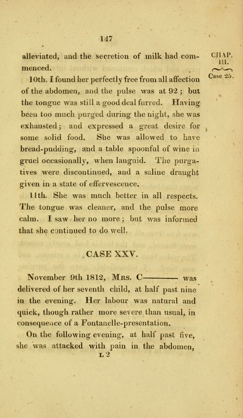 alleviated, and the secretion of milk had com- menced. 10th. I found her perfectly free from all affection of the abdomen, and the pulse was at 92 ; but the tongue was still a good deal furred. Having been too much purged during the night, she was exhausted; and expressed a great desire for some solid food. She was allowed to have bread-pudding, and a table spoanful of wine in gruel occasionally, when languid. The purga- tives were discontinued, and a saline draught given in a state of effervescence, 11th. She was much better in all respects. The tongue was cleaner, and the pulse more calm. I saw her no more; but was informed that she continued to do well. .CASE XXV. November 9th 1812, Mrs. C . was delivered of her seventh child, at half past nine in the evening. Her labour was natural and quick, though rather more severe than usual, in consequence of a Fontanelle-presentation. On the following evening, at half past five, she was attacked with pain in the abdomen, 1.2