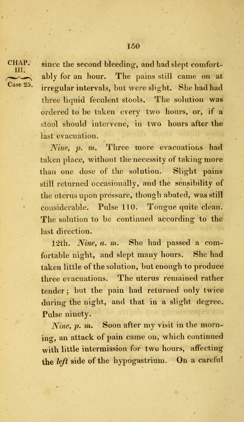 CHAP. since the second bleeding, and had slept comfort- ably for an hour. The pains still came on at irregular intervals, but were slight. She had had three liquid feculent stools. The solution was ordered to be taken every two hours, or, if a stool should intervene, in two hours after the last evacuation. Nine, p. m. Three more evacuations had taken place, without the necessity of taking more than one dose of the solution. Slight pains still returned occasionally, and the sensibility of the uterus upon pressure, though abated, was still considerable. Pulse 110. Tongue quite clean. The solution to be continued according to the last direction. 12th. Nine, a. m. She had passed a com- fortable night, and slept many hours. She had taken little of the solution, but enough to produce three evacuations. The uterus remained rather tender; but the pain had returned only twice during the night, and that in a slight degree. Pulse ninety. Nine, p. Til, Soon after my visit in the morn- ing, an attack of pain came on, which continued with little intermission for two hours, affecting the left side of the hypogastrium. On a careful