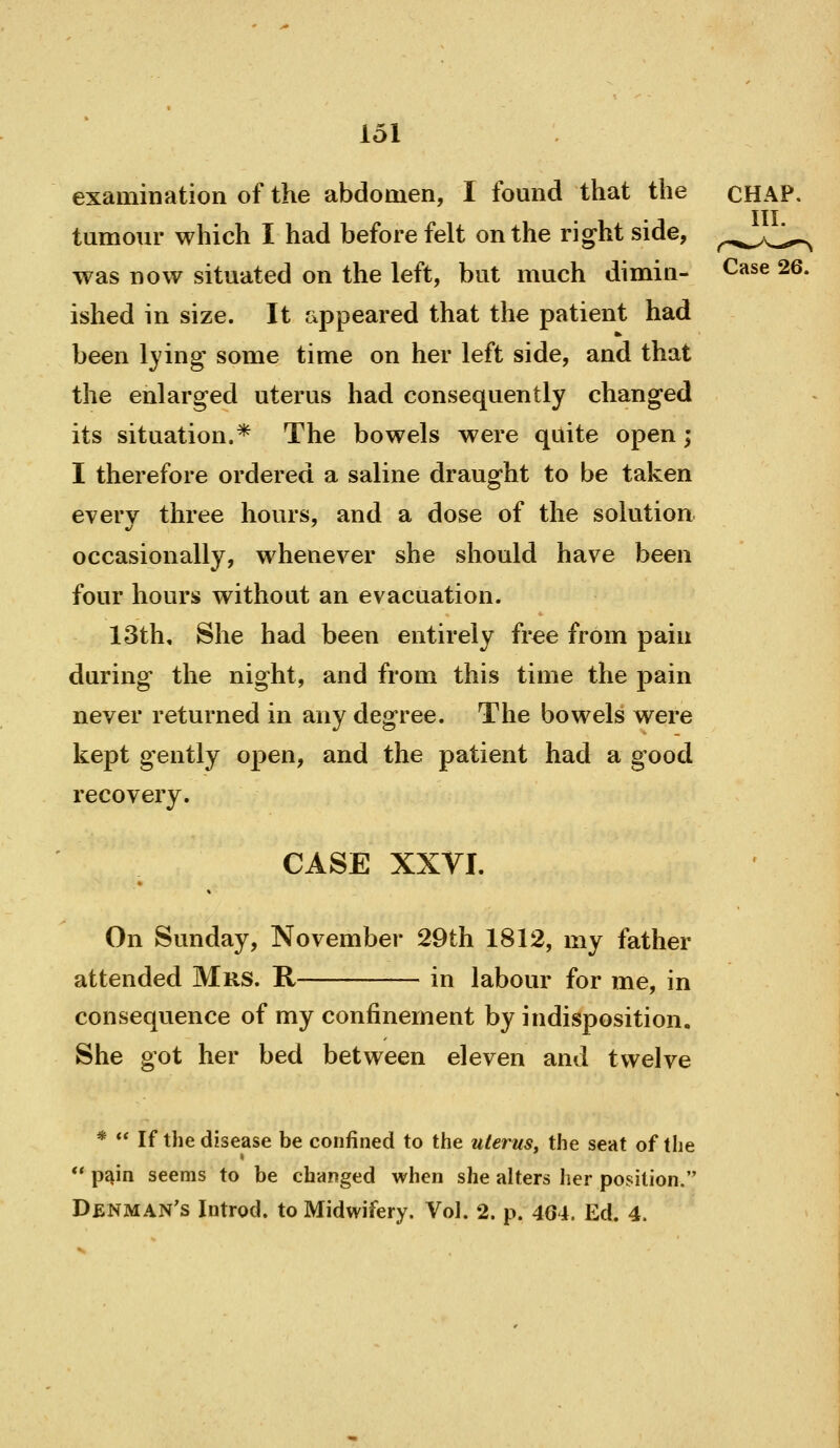 examination of the abdomen, I found that the CHAP. Ill tumour which I had before felt on the right side, ^.^.^^aJ^ was now situated on the left, but much dimin- Case 26. ished in size. It appeared that the patient had been lying- some time on her left side, and that the enlarged uterus had consequently changed its situation.* The bowels were quite open; I therefore ordered a saline draught to be taken every three hours, and a dose of the solution. occasionally, whenever she should have been four hours without an evacuation. 13th, She had been entirely fr^e from pain during the night, and from this time the pain never returned in any degree. The bowels were kept gently open, and the patient had a good recovery. CASE XXVI. On Sunday, November 29th 1812, my father attended Mrs. R in labour for me, in consequence of my confinement by indisposition. She got her bed between eleven and twelve *  If the disease be confined to the uterus, the seat of the  p^in seems to be changed when she alters her position. Denman's Introd. to Midwifery. Vol. 2. p. 404. Ed. 4.