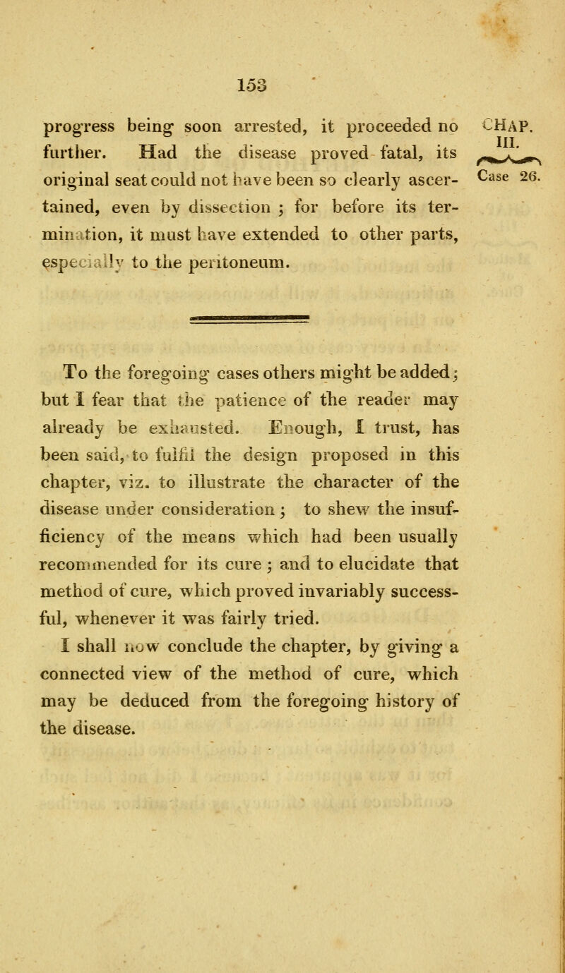 To the foregoing' cases others might be added; but I fear that the patience of the reader may ah-eady be exhausted. Enough, I trust, has been said, to faifii the design proposed in this chapter, viz. to illustrate the character of the disease under consideration ; to shew the insuf- ficiency of the means which had been usually recommended for its cure ; and to elucidate that method of cure, which proved invariably success- ful, whenever it was fairly tried. I shall now conclude the chapter, by giving a connected view of the method of cure, which may be deduced from the foregoing history of the disease. 153 progress being soon arrested, it proceeded no furtlier. Had the disease proved fatal, its original seat could not i«ave been so clearly ascer- ^^^^ ^6. tained, even by dissection ; for before its ter- mination, it must have extended to other parts, ^specially to the peritoneum.