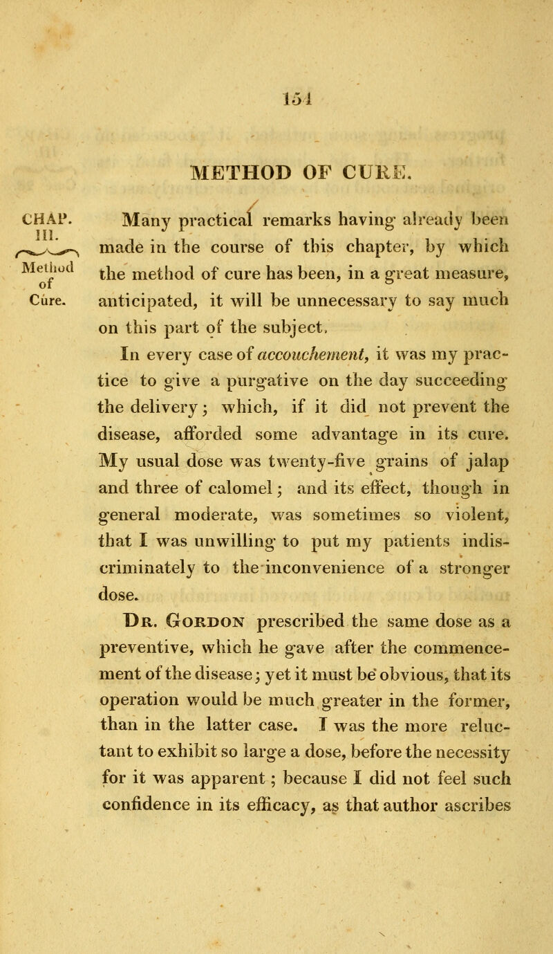 151 METHOD OF CURE, Many practical remarks having already been made in the course of this chapter, by which Meihod ^Yie method of cure has been, in a great measure, Cure. anticipated, it will be unnecessary to say much on this part of the subject, In every case of accouchement, it was my prac- tice to give a purgative on the day succeeding the delivery; which, if it did not prevent the disease, afforded some advantage in its cure. My usual dose was twenty-five grains of jalap and three of calomel; and its effect, though in general moderate, was sometimes so violent, that I was unwilling to put my patients indis- criminately to the inconvenience of a stronger dose. Dr. Gordon prescribed the same dose as a preventive, which he gave after the commence- ment of the disease; yet it must be obvious, that its operation would be much greater in the former, than in the latter case. I was the more reluc- tant to exhibit so large a dose, before the necessity for it was apparent; because I did not feel such confidence in its efficacy, as that author ascribes