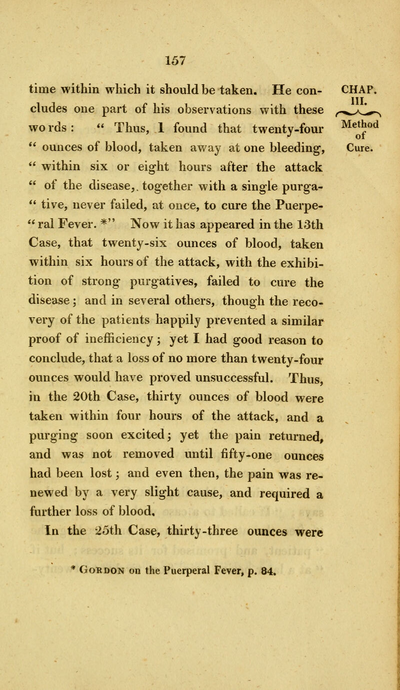 time within which it should be taken. He con- CHAP, eludes one part of his observ ations with these f^.,^^K,i^^ words:  Thus, 1 found that twenty-four Method *' ounces of blood, taken away at one bleeding, Cure.  within six or eight hours after the attack  of the disease,, together with a single purga- ** tive, never failed, at once, to cure the Puerpe-  ral Fever. * Now it has appeared in the l;3th Case, that twenty-six ounces of blood, taken within six hours of the attack, with the exhibi- tion of strong purgatives, failed to cure the disease; and in several others, though the reco- very of the patients happily prevented a similar proof of inefficiency; yet I had good reason to conclude, that a loss of no more than twenty-four ounces would have proved unsuccessful. Thus, in the 20th Case, thirty ounces of blood were taken within four hours of the attack, and a purging soon excited; yet the pain returned, and was not removed until fifty-one ounces had been lost; and even then, the pain was re- newed by a very slight cause, and required a further loss of blood. In the 25th Case, thirty-three ounces were