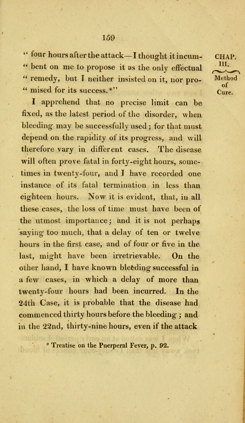 «* four hours after the attack—I thought itincum-  bent on me to propose it as the only effectual '' remedy, but I neither insisted on it, nor pro- Method of*  mised for its success.* Cure. I apprehend that no precise limit can be fixed, as the latest period of tlie disorder, when bleeding may be successfully used; for that must depend on the rapidity of its progress, and will therefore vary in different cases. The disease will often prove fatal in forty-eight hours, some- times in twenty-four, and I have recorded one instance of its fatal termination in less than eighteen hours. Now it is evident, that, in all these cases, the loss of time must have been of the utmost importance; and it is not perhaps saying too much^ that a delay of ten or twelve hours in the first case, and of four or five in the last, might have been irretrievable. On the other hand, I have known blefeding successful in a few cases, in which a delay of more than twenty-four hours had been incurred. In the 24th Case, it is probable that the disease had commenced thirty hours before the bleeding ; and in the 22nd, thirty-nine hours, even if the attack