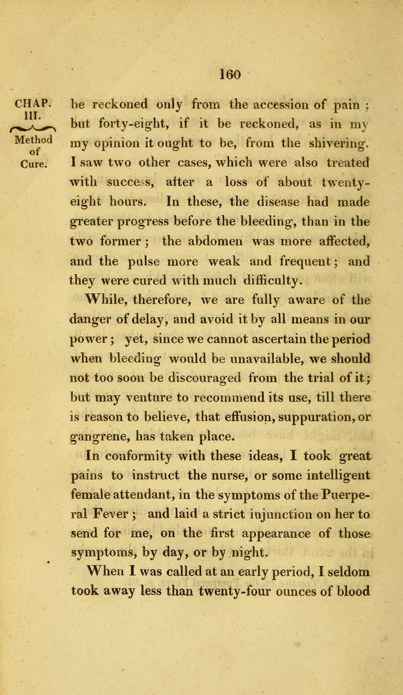 CHAP. be reckoned only from the accession of pain ; ^^^,,/^i^^ but forty-eight, if it be reckoned, as in my Method j^y opinion it ought to be, from the shivering. Cure. I saw two other cases, which were also treated with success, after a loss of about twenty- eight hours. In these, the disease had made greater progress before the bleeding, than in the two former; the abdomen was more affected, and the pulse more weak and frequent; and they were cured with much difficulty. While, therefore, we are fully aware of the danger of delay, and avoid it by all means in our power; yet, since we cannot ascertain the period when bleeding would be unavailable, we should not too soon be discouraged from the trial of it; but may venture to recommend its use, till there is reason to believe, that effusion, suppuration, or gangrene, has taken place. In conformity with these ideas, I took great pains to instruct the nurse, or some intelligent female attendant, in the symptoms of the Puerpe- ral Fever ; and laid a strict injunction on her to send for me, on the first appearance of those symptoms, by day, or by night. When I was called at an early period, I seldom took away less than twenty-four ounces of blood