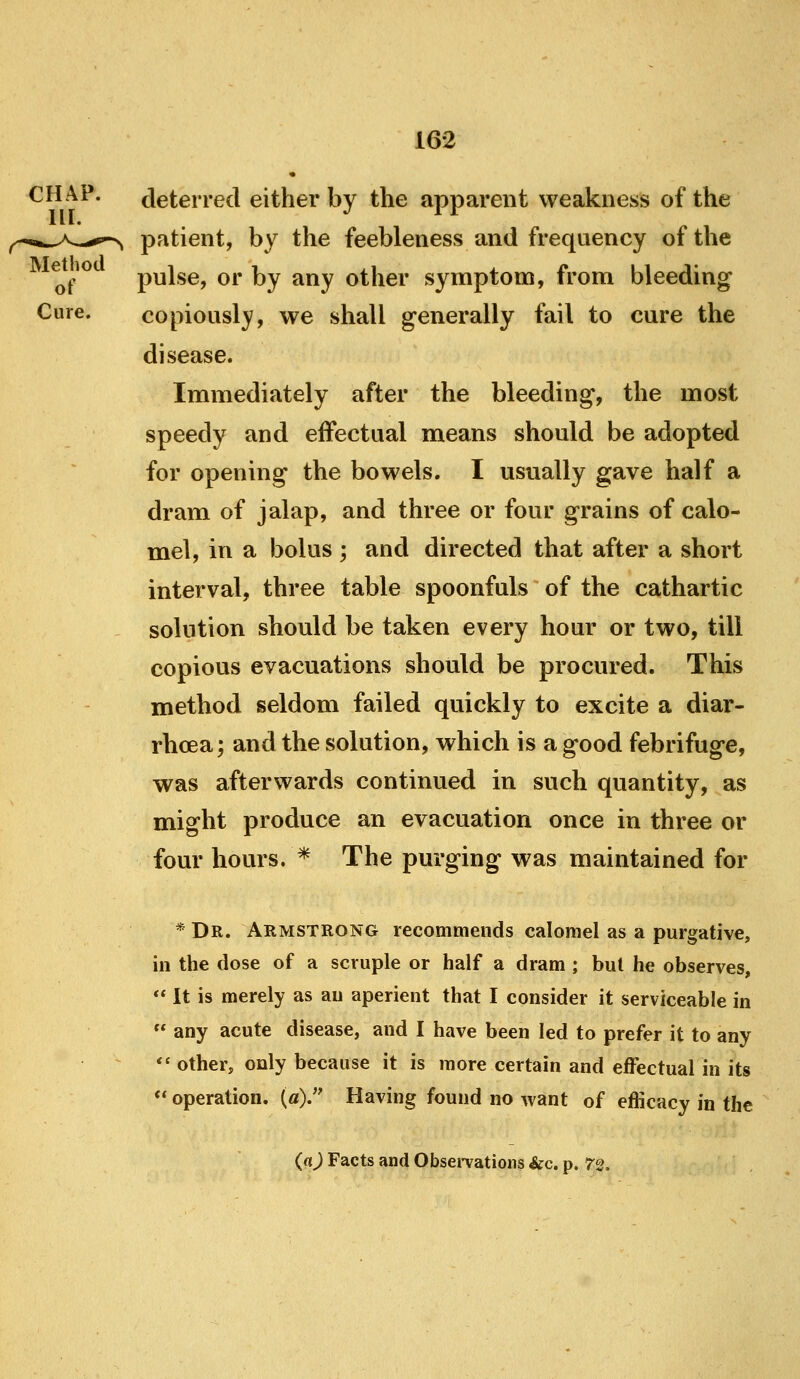 CHAP. deterred either by the apparent weakness of the -..wA,..^^ patient, by the feebleness and frequency of the of ^^ pulse, or by any other symptom, from bleeding Cure. copiously, we shall generally fail to cure the disease. Immediately after the bleeding, the most speedy and effectual means should be adopted for opening the bowels. I usually gave half a dram of jalap, and three or four grains of calo- mel, in a bolus ; and directed that after a short interval, three table spoonfuls of the cathartic solution should be taken every hour or two, till copious evacuations should be procured. This method seldom failed quickly to excite a diar- rhoea ; and the solution, which is a good febrifuge, was afterwards continued in such quantity, as might produce an evacuation once in three or four hours. * The pm*ging was maintained for * Dr. Armstrong recommends calomel as a purgative, in the dose of a scruple or half a dram ; but he observes,  It is merely as an aperient that I consider it serviceable in  any acute disease, and I have been led to prefer it to any  other, only because it is more certain and eifectual in its ** operation. («). Having found no want of efficacy in the (a) Facts and Obsei-vations Sic. p. 72.