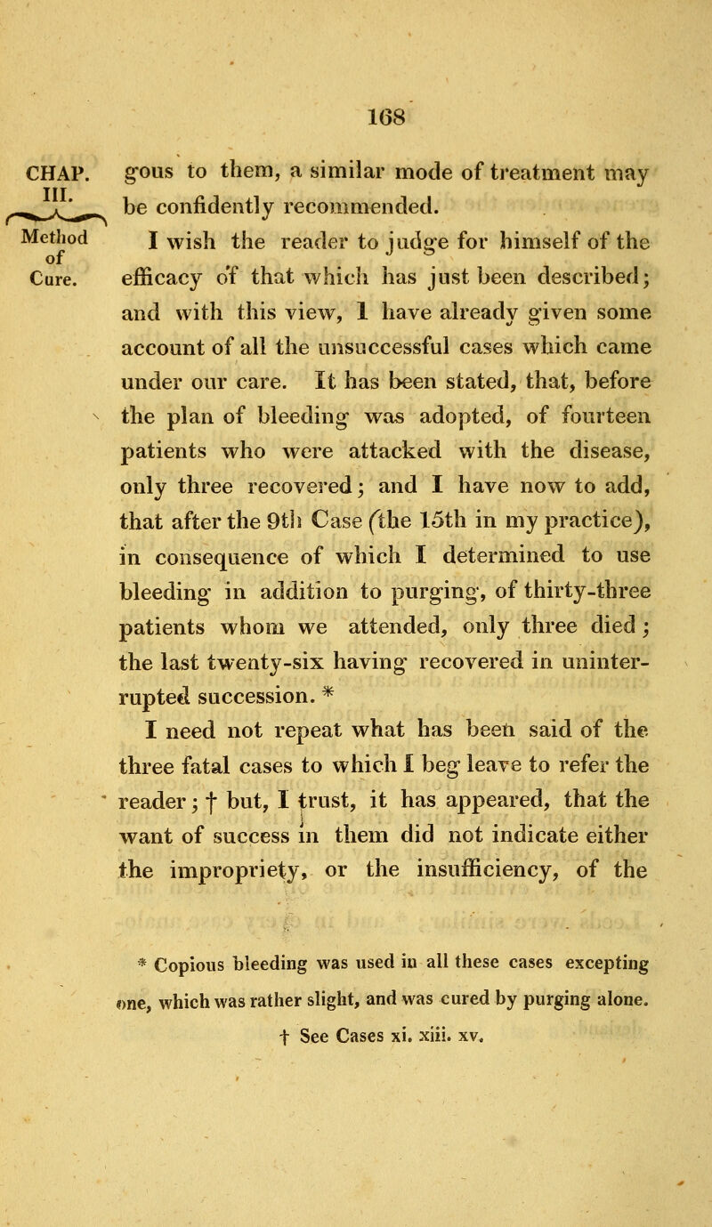 CHAP. III. Method of Cure. g-ous to them, a similar mode of treatment may be confidently recommended. I wish the reader to judge for himself of the efficacy of that which has jnst been described; and with this view, 1 have already 2'iven some account of all the unsuccessful cases which came under our care. It has been stated, that, before the plan of bleeding was adopted, of fourteen patients who were attacked with the disease, only three recovered; and I have now to add, that after the 9th Case (the 15th in my practice), in consequence of which I determined to use bleeding in addition to purging, of thirty-three patients whom we attended, only three died ; the last twenty-six having recovered in uninter- rupted succession. * I need not repeat what has beeti said of the three fatal cases to which I beg leave to refer the reader; f but, I trust, it has appeared, that the want of success in them did not indicate either the impropriety, or the insufficiency, of the * Copious bleeding was used in all these cases excepthig i)ne, which was rather slight, and was cured by purging alone, t See Cases xi. xiii. xv.