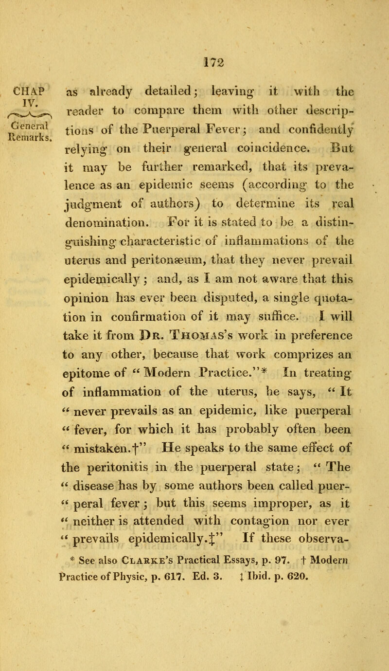 as already detailed; leaving* it with the reader to compare them with other descrip- General t|qqs of the Puerperal Fever; and confidently Kemarks. ^ '■' relying on their general coincidence. Bat it may be fm^tlier remarked, that its preva- lence as an epidemic seems (according to the judgment of authors) to determine its real denomination. For it is stated to be a distin- guishing characteristic of inflammations of the uterus and peritonaeum, that they never prevail epidemically; and, as I am not aware that this opinion has ever been disputed, a single quota- tion in confirmation of it may suffice. I will take it from Dr. Thomas's work in preference to any other, because that work comprizes an epitome of  Modern Practice.* In treating of inflammation of the uterus, he says, *' It  never prevails as an epidemic, like puerperal fever, for which it has probably often been  mistaken.t He speaks to the same effect of the peritonitis in the puerperal state;  The disease has by some authors been called puer- peral fever; but this seems improper, as it ** neither is attended with contagion nor ever ** prevails epidemically.J If these observa- * See also Clarke's Practical Essays, p. 97. t Modern Practice of Physic, p. 617. Ed. 3. \ Ibid. p. 620. 6i