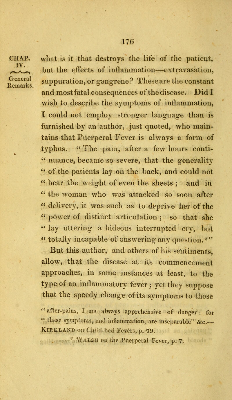 CHAP. IV. General Remarks. what is it that destroys the life of the patieut, but the effects of inflammation—extravasation, suppuration, or g'angrene ? These are the constant and most fatal consequences of the disease. Did I wish to describe the symptoms of inflammation, I could not employ stronger language than is furnished by an author, just quoted, who main- tains that Puerperal Fever is always a form of typhus. '^ The pain, after a few hours conti- ** nuance, became so severe, that the generality ** of the patients lay on the back, and could not  bear the weight of even the sheets ; and in  the woman who v/as attacked so soon after  delivery, it was such as to deprive her of the  power of distinct articulation ; so that she  lay uttering a hideous interrupted cry, but  totally inca.pable of answering any question.*'' But this author, and others of his sentiments, allow, that the disease at its commencement approaches, in some instances at least, to the type of an inflammatory fever; yet they suppose that the speedy cliange of its symptoms to those after-pains, I am always apprehensive of danger: for '* these symptoms, and inflammation, are inseparable &c.— KlRKLAND on Child-bed Fevers, p. 79.  Walsh ou the Puerperal Fever, p. 7,