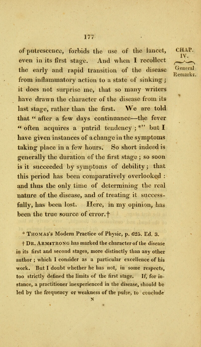 of putrescence, forbids the use of the lancet, even in its first staoe. And when I recollect the early and rapid transition of the disease from inflammatory action to a state of sinking'; it does not surprise me, that so many writers have drawn the character of the disease from its last stage, rather than the first. We are told that  after a few days continuance—the fever often acquires a putrid tendency;* but I have given instances of a change in the symptoms taking place in a few hours. So short indeed is generally the duration of the first stage ; so soon is it succeeded by symptoms of debility; that this period has been comparatively overlooked : and thus the only time of determining the real nature of the disease, and of treating it success- fully, has been lost. Here, in my opinion, has been the true source of error.f * Thomas's Modern Practice of Physic, p. 625. Ed. 3. t Dr. Armstrong has marked the character of the disease in its first and second stages, more distinctly than any other author ; which I consider as a particular excellence of his work. But I doubt whether he has not, in some respects, too strictly defined the limits of the first stage. If, for in- stance, a practitioner inexperienced in the disease, should be led by the frequency or weakness of the puhe, to conclude General Remarks,