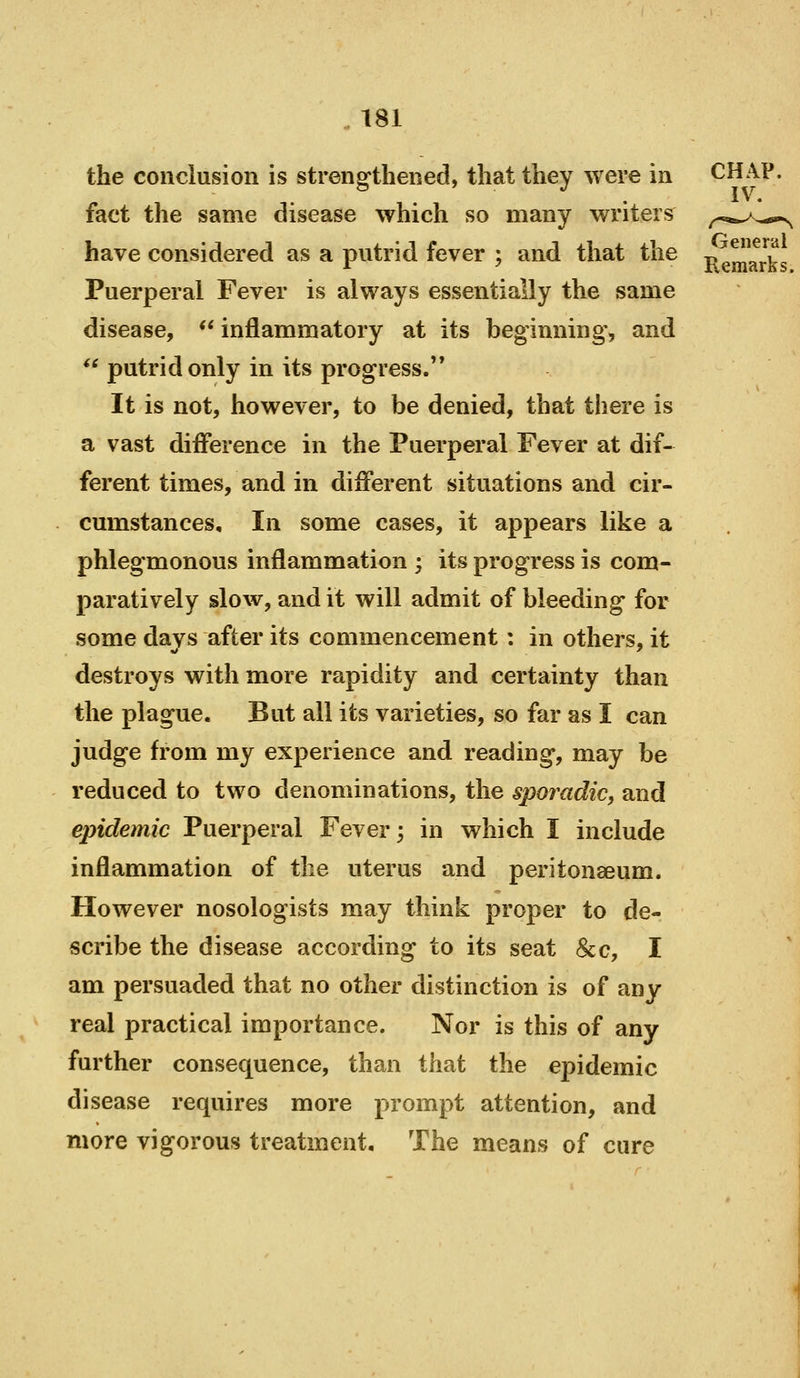 the conclusion is strengthened, that they were in fact the same disease which so many writers have considered as a putrid fever ; and that the j^g^^^^Ug Puerperal Fever is always essentially the same disease, ** inflammatory at its beginning, and *^ putrid only in its progress.'* It is not, however, to be denied, that there is a vast difference in the Puerperal Fever at dif- ferent times, and in different situations and cir- cumstances. In some cases, it appears like a phlegmonous inflammation ; its progress is com- paratively slow, and it will admit of bleeding for some davs after its commencement: in others, it destroys with more rapidity and certainty than the plague. But all its varieties, so far as I can judge from my experience and reading, may be reduced to two denominations, the sporadic, and epidemic Puerperal Fever; in which I include inflammation of the uterus and peritonaeum. However nosologists may think proper to de- scribe the disease according to its seat &c, I am persuaded that no other distinction is of any real practical importance. Nor is this of any further consequence, than that the epidemic disease requires more prompt attention, and more vigorous treatment. The means of cure