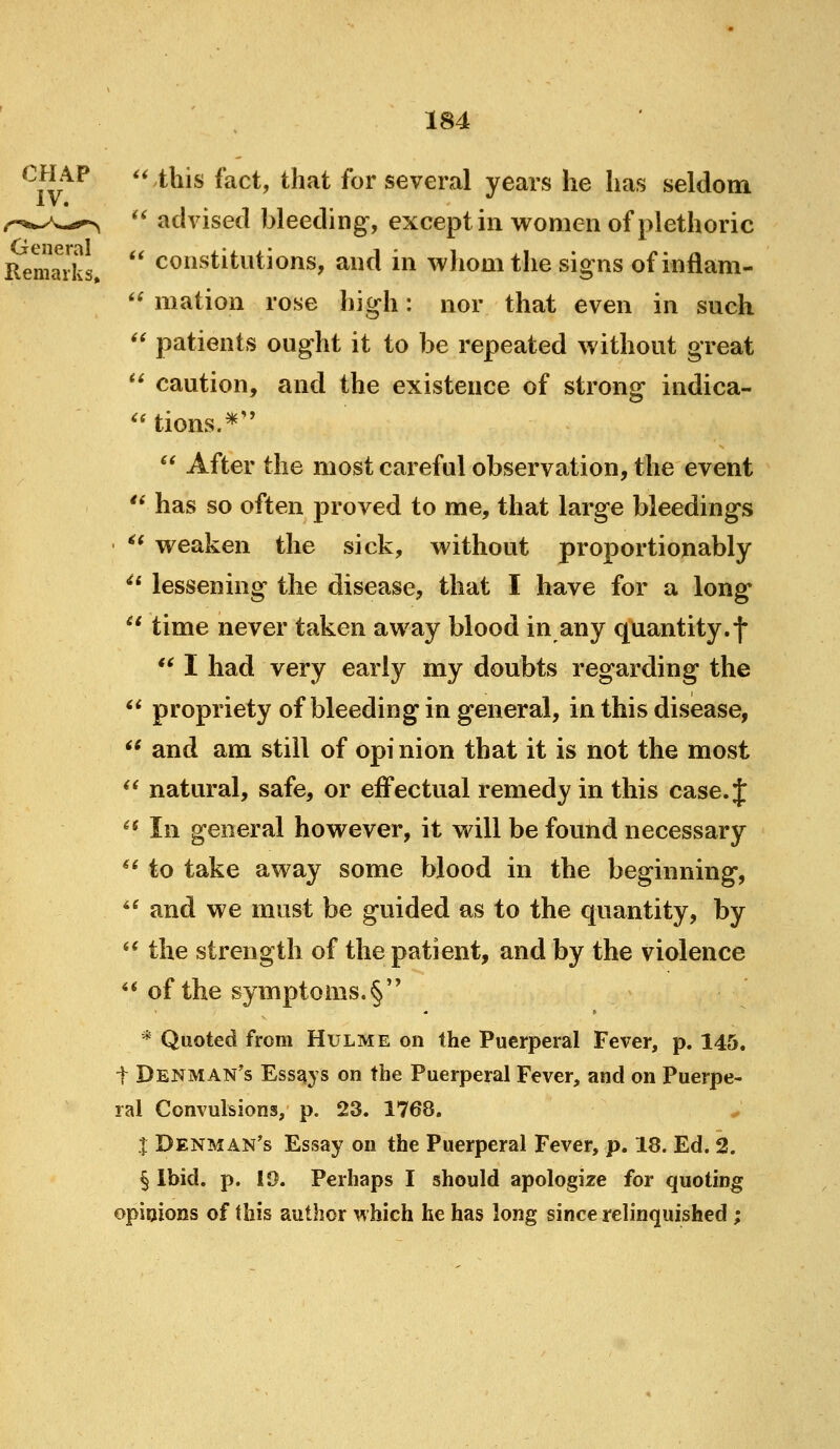 '' this fact, that for several years he has seldom  advised bleeding, except in women of plethoric Remarks  constitutions, and in whom the signs of iiiflam- *^ mation rose high: nor that even in such  patients ought it to be repeated without great *^ caution, and the existence of strong indica- '* tions.*  After the most careful observation, the event '* has so often proved to me, that large bleedings ^' weaken the sick, without proportionably ^* lessening the disease, that I have for a long  time never taken away blood in any quantity.f  I had very early my doubts regarding the ** propriety of bleeding in general, in this disease,  and am still of opi nion that it is not the most  natural, safe, or effectual remedy in this case. J ^^ In general however, it will be found necessary ** to take away some blood in the beginning, ** and we must be guided as to the quantity, by *^ the strength of the patient, and by the violence ** of the symptoms.§ * Quoted from Hulme on the Puerperal Fever, p. 145. t Denman^s EssEiys on the Puerperal Fever, and on Puerpe- ral Convulsions, p. 23. 1768. X Denman's Essay on the Puerperal Fever, p. 18. Ed. 2. § Ibid. p. ID. Perhaps I should apologize for quoting opinions of this author which he has long since relinquished;