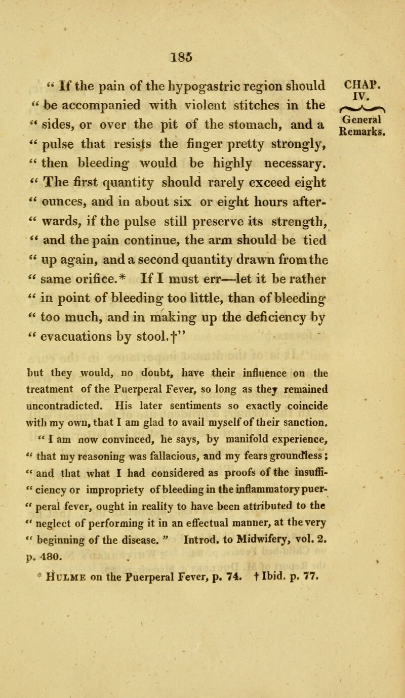 a n 4i ti ii a 66 66 66 66 66 *' If the pain of the hypogastric region should be accompanied with violent stitches in the sides, or over the pit of the stomach, and a pulse that resists the finger pretty strongly, then bleeding would be highly necessary. The first quantity should rarely exceed eight ounces, and in about six or eight hours after- wards, if the pulse still preserve its strength, and the pain continue, the arm should be tied up again, and a second quantity drawn from the same orifice.* If I must err—let it be rather in point of bleeding too little, than of bleeding too much, and in making up the deficiency by evacuations by stool, f* General Remarks. but they would, no doubt, have their influence on the treatment of the Puerperal Fever, so long as they remained uncontradicted. His later sentiments so exactly coincide with my own, that I am glad to avail myself of their sanction.  I am now convinced, he says, by manifold experience,  that my reasoning was fallacious, and my fears groundless;  and that what I had considered as proofs of the insuffi-  ciency or impropriety of bleeding in the inflammatory puer-  peral fever, ought in reality to have been attributed to the  neglect of performing it in an effectual manner, at the very *' beginning of the disease.  Introd. to Midwifery, vol. 2. p. 480. * HuLME on the Puerperal Fever, p. 74. t Ibid. p. 77.