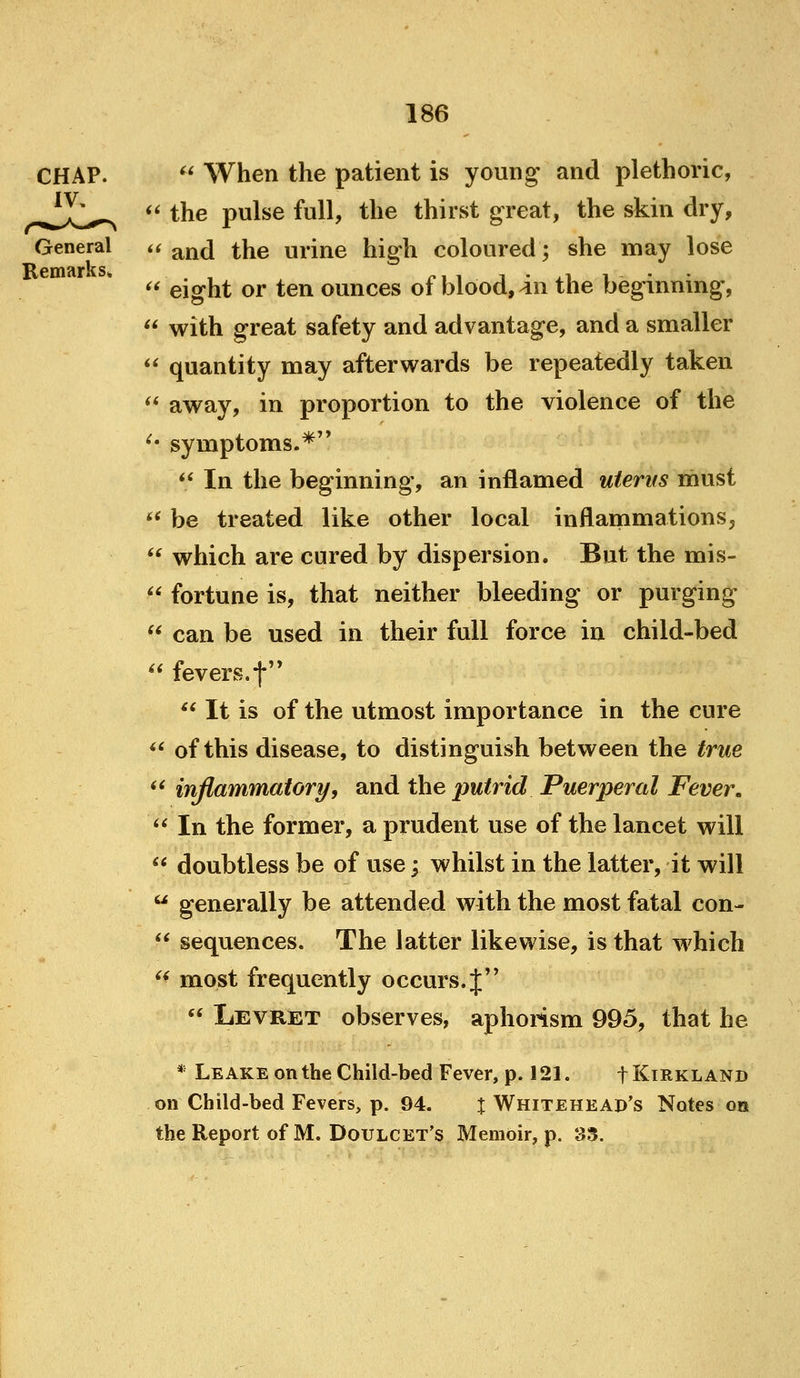 General Remarks* it i(  When the patient is youn^ and plethoric, the pulse full, the thirst great, the skin dry, and the urine high coloured; she may lose  eight or ten ounces of blood, 4n the beginning,  with great safety and advantage, and a smaller  quantity may afterwards be repeatedly taken ** away, in proportion to the violence of the ^' symptoms.* *' In the beginning, an inflamed uterus must ** be treated like other local inflammations^  which are cured by dispersion. But the mis-  fortune is, that neither bleeding or purging  can be used in their full force in child-bed  fevers.f'* ** It is of the utmost importance in the cure <^ of this disease, to distinguish between the true *' inflammatory, and the putrid Puerperal Fever. '^ In the former, a prudent use of the lancet will  doubtless be of use; whilst in the latter, it will  generally be attended with the most fatal con-  sequences. The latter likewise, is that which  most frequently occurs. J''  LEVRiET observes, aphorism 995, that he * Leake on the Child-bed Fever, p. 121. t Kirkland on Child-bed Fevers, p. 94. % Whitehead's Notes on the Report of M. Doulcet's Memoir, p. 33.