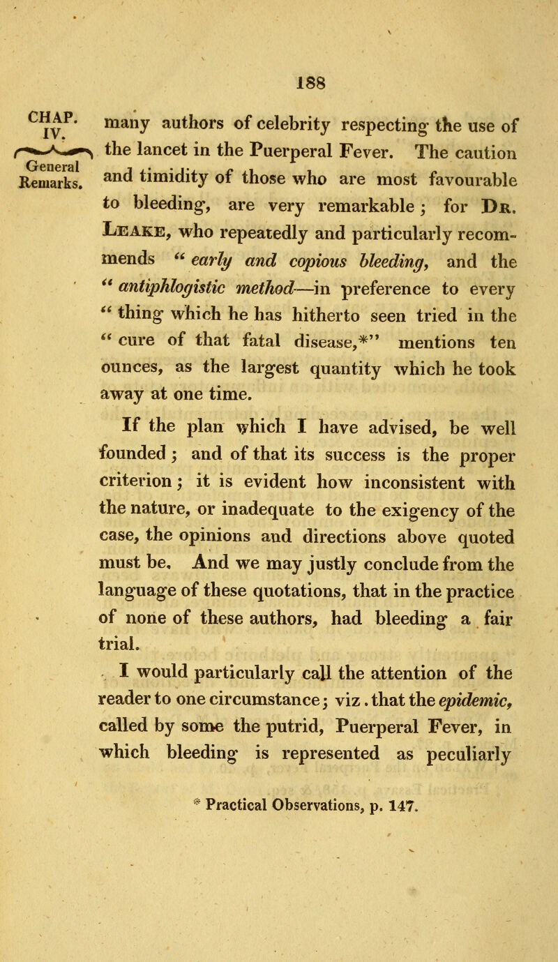 General Remarks, many authors of celebrity respecting the use of the lancet in the Puerperal Fever. The caution and timidity of those who are most favourable to bleeding-, are very remarkable; for Dr. Leake, who repeatedly and particularly recom- mends  early and copious bleeding, and the ^* antiphlogistic method—in preference to every  thing which he has hitherto seen tried in the  cure of that fatal disease,*'' mentions ten ounces, as the largest quantity which he took away at one time. If the plan ^hich I have advised, be well founded; and of that its success is the proper criterion; it is evident how inconsistent with the nature, or inadequate to the exigency of the case, the opinions and directions above quoted must be. And we may justly conclude from the language of these quotations, that in the practice of none of these authors, had bleeding a fair trial. I would particularly call the attention of the reader to one circumstance; viz. that the epidemic^ called by some the putrid. Puerperal Fever, in which bleeding is represented as peculiarly Practical Observations, p. 147.