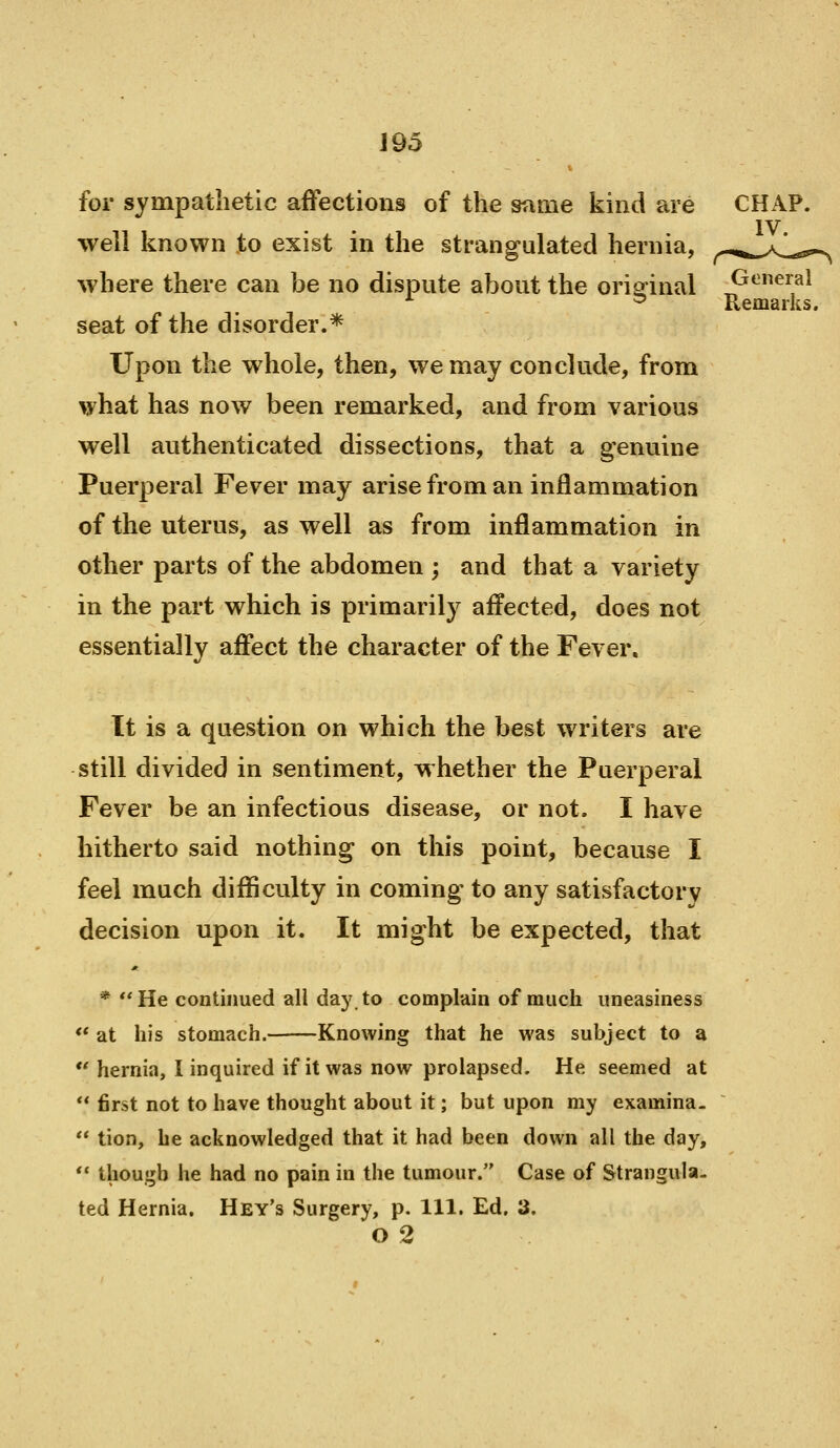 Remarks. for sympathetic affections of the snaie kind are CHAP, well known to exist in the strangulated hernia, ^-^.^..^aI^ where there can be no dispute about the original General seat of the disorder.* Upon the whole, then, we may conclude, from what has now been remarked, and from various well authenticated dissections, that a genuine Puerperal Fever may arise from an inflammation of the uterus, as well as from inflammation in other parts of the abdomen ; and that a variety in the part which is primarily affected, does not essentially affect the character of the Fever. It is a question on which the best writers are still divided in sentiment, whether the Puerperal Fever be an infectious disease, or not. I have hitherto said nothing on this point, because I feel much diflSculty in coming to any satisfactory decision upon it. It might be expected, that * **He continued all day to complain of much uneasiness <* at his stomach. Knowing that he was subject to a  hernia, I inquired if it was now prolapsed. He seemed at  first not to have thought about it; but upon my examina-  tion, he acknowledged that it had been down all the day, *' though he had no pain in the tumour. Case of Strangula- ted Hernia. Hey's Surgery, p. 111. Ed. 3. 02