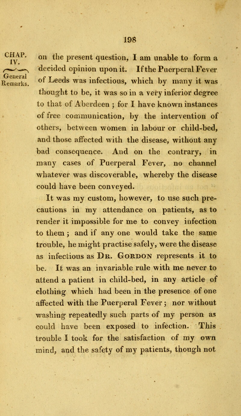 on the present question, I am unable to form a decided opinion upon it. If the Puerperal Fever Remarks. ^^ Leeds was infectious, which by many it was thought to be, it was so in a very inferior degree to that of Aberdeen ; for I have known instances of free communication, by the intervention of others, between women in labour or child-bed, and those affected with the disease, without any bad consequence. And on the contrary, in many cases of Puerperal Fever, no channel whatever was discoverable, whereby the disease could have been conveyed. It was my custom, however, to use such pre- cautions in my attendance on patients, as to render it impossible for me to convey infection to them; and if anyone would take the same trouble, he might practise safely, were the disease as infectious as Du. Gorbon represents it to be. It was an invariable rule with me never to attend a patient in child-bed, in any article of clothing which had been in the presence of one affected with the Puerperal Fever; nor without washing repeatedly such parts of my person as cotikl have been exposed to infection. This trouble I took for the satisfaction of my own mind, and the safety of my patients, though not