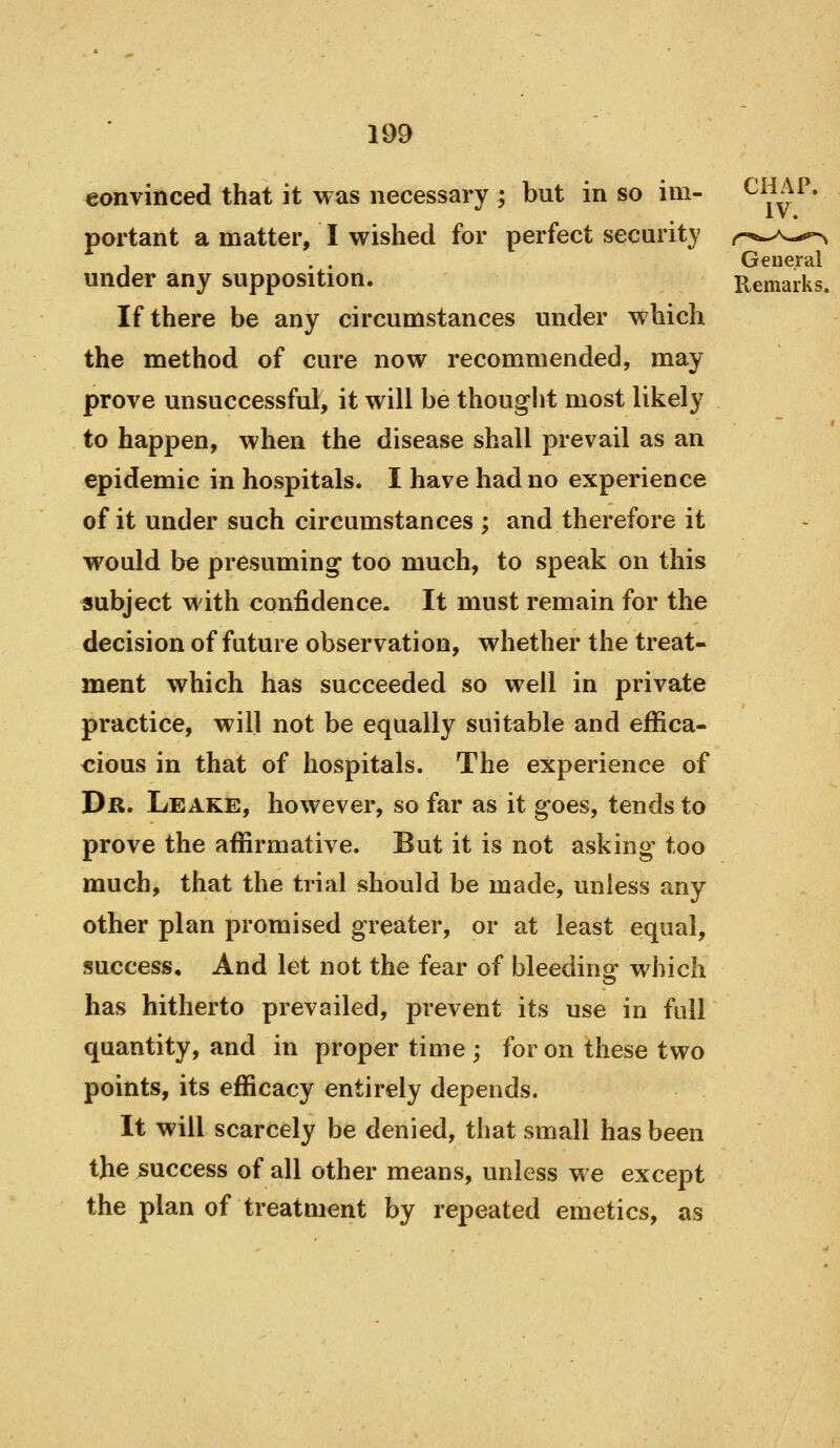 eonvinced that it was necessary ; but in so im- ^^^^^* portant a matter, I wished for perfect security r'*^>^s--*^ General under any supposition. Remarks. If there be any circumstances under which the method of cure now recommended, may prove unsuccessful, it will be thought most likely to happen, when the disease shall prevail as an epidemic in hospitals. I have had no experience of it under such circumstances ; and therefore it would be presuming too much, to speak on this subject with confidence. It must remain for the decision of future observation, whether the treat- ment which has succeeded so well in private practice, will not be equally suitable and effica- cious in that of hospitals. The experience of Dr. Leake, however, so far as it goes, tends to prove the affirmative. But it is not asking' too much, that the trial should be made, unless any other plan promised greater, or at least equal, success. And let not the fear of bleedins which has hitherto prevailed, prevent its use in full quantity, and in proper time ; for on these two points, its efficacy entirely depends. It will scarcely be denied, that small has been the success of all other means, unless we except the plan of treatment by repeated emetics, as