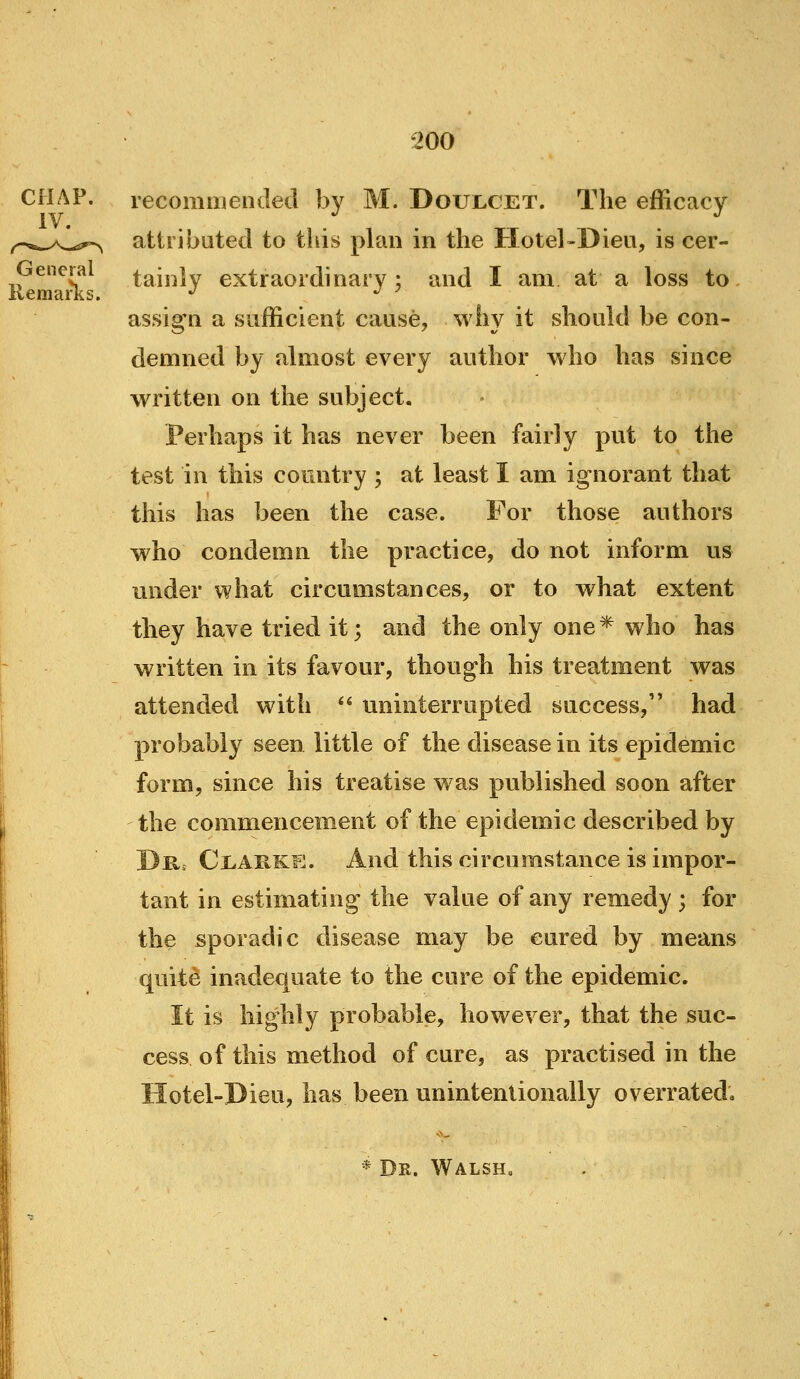 CHAP, recomiuended by M. Doujlcet. The efficacy IV. ^^..^A.^^fr^ attributed to this phin in the Hotel-Dieu, is cer- Gencral tainlv extraordinary; and I am at a loss to. assign a sufficient cause, why it should be con- demned by almost every author who has since written on the subject. Perhaps it has never been fairly put to the test in this country ; at least I am ignorant that this has been the case. For those authors who condemn the practice, do not inform us under what circumstances, or to what extent they have tried it; and the only one* who has written in its favour, though his treatment was attended with '^ uninterrupted success, had probably seen little of the disease in its epidemic form, since his treatise was published soon after the commencement of the epidemic described by Dk. Cl.APvKE. And this circumstance is impor- tant in estimating the value of any remedy ; for I the sporadic disease may be cured by means quite inadequate to the cure of the epidemic. It is highly probable, however, that the suc- cess of this method of cure, as practised in the Hotel-Dieu, has been unintentionally overrated; * Dr. WALSHa