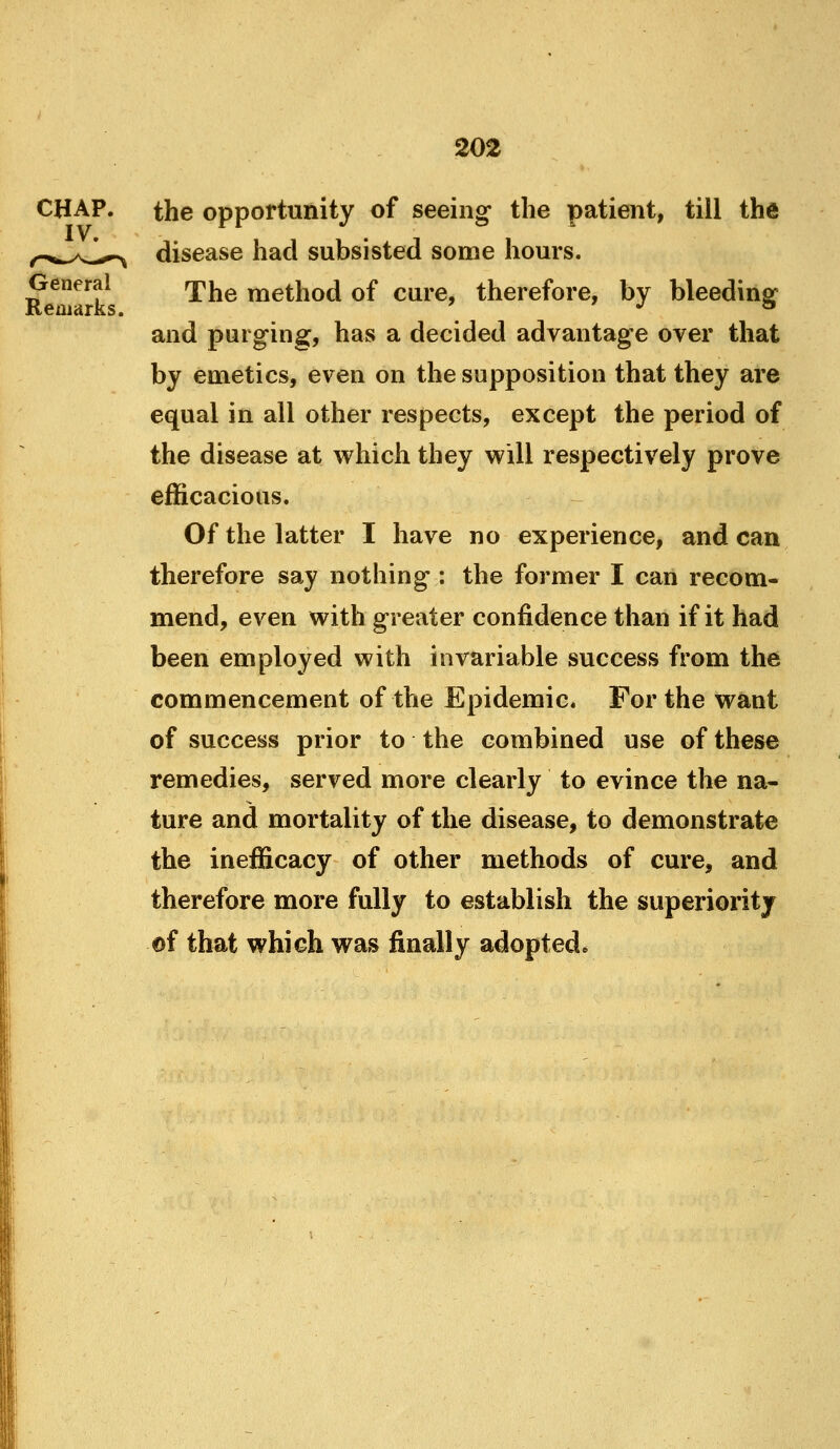 General Reoiarks. the opportunity of seeing the patient, till the disease had subsisted some hours. The method of cure, therefore, by bleeding* and purging, has a decided advantage over that by emetics, even on the supposition that they are equal in all other respects, except the period of the disease at which they will respectively prove efficacious. Of the latter I have no experience, and can therefore say nothing : the former I can recom- mend, even with greater confidence than if it had been employed with invariable success from the commencement of the Epidemic. For the want of success prior to the combined use of these remedies, served more clearly to evince the na- ture and mortality of the disease, to demonstrate the inefficacy of other methods of cure, and therefore more fully to establish the superiority of that which was finally adopted.