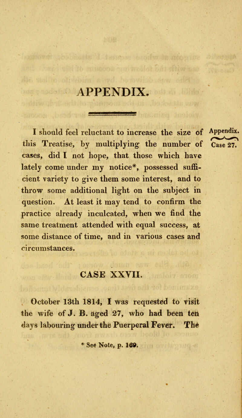 APPENDIX. I shoald feel reluctant to increase the size of Appendix, this Treatise, by multiplying the number of Case 27. cases, did I not hope, that those which have lately come under my notice*, possessed suffi- cient variety to give them some interest, and to throw some additional light on the subject in question. At least it may tend to confirm the practice already inculcated, when we find the same treatment attended with equal success, at some distance of time, and in various cases and circumstances. CASE XXVII. October 13th 1814, I was requested to visit the wife of J. B. aged 27, who had been ten days labouring under the Puerperal Fever. Th* * See Note, p. 16».