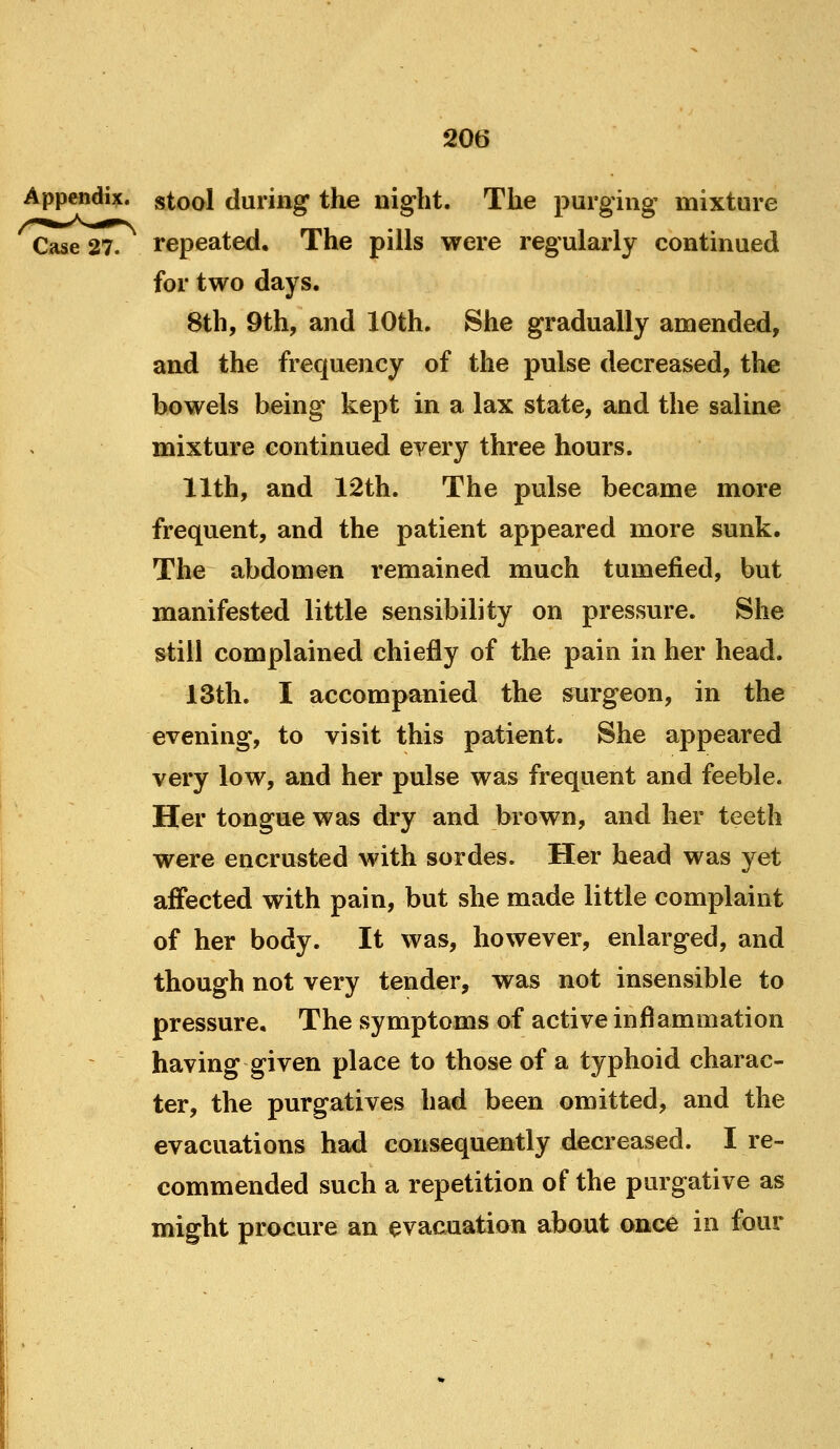 Appendix, stool during the night. The purging mixture Case 27. repeated. The pills were regularly continued for two days. 8th, 9th, and 10th. She gradually amended, and the frequency of the pulse decreased, the bowels being kept in a lax state, and the saline mixture continued every three hours. 11th, and 12th. The pulse became more frequent, and the patient appeared more sunk. The abdomen remained much tumefied, but manifested little sensibility on pressure. She still complained chiefly of the pain in her head. 13th. I accompanied the surgeon, in the evening, to visit this patient. She appeared very low, and her pulse was frequent and feeble. Her tongue was dry and brown, and her teeth were encrusted with sordes. Her head was yet affected with pain, but she made little complaint of her body. It was, however, enlarged, and though not very tender, was not insensible to pressure. The symptoms of active inflammation having given place to those of a typhoid charac- ter, the purgatives had been omitted, and the evacuations had consequently decreased. Ire- commended such a repetition of the purgative as might procure an evacuation about once in four