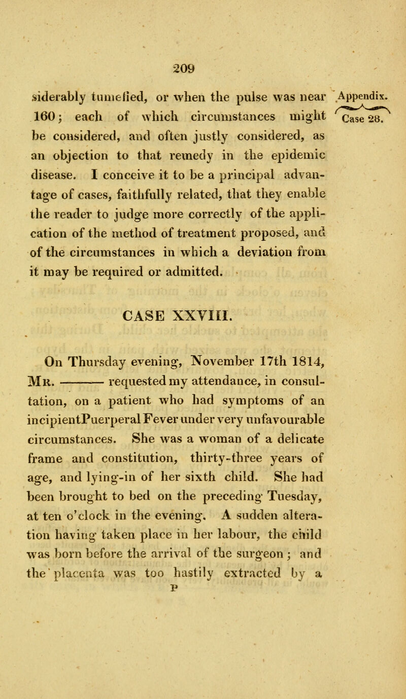 siderably timiefied, or when the pulse was near Appendix. 160; each of which circumstances miglit Case 28. be considered, and often justly considered, as an objection to that remedy in the epidemic disease, I conceive it to be a principal advan- tage of cases, faithfully related, that they enable the reader to judge more correctly of the appli- cation of the method of treatment proposed, and of the circumstances in which a deviation from it may be required or admitted. CASE XXYIII. On Thursday evening, November 17th 1814, Mr. requested my attendance, in consul- tation, on a patient who had symptoms of an incipientPuerperal Fever under very unfavourable circumstances. She was a woman of a delicate frame and constitution, thirty-three years of age, and lying-in of her sixth child. She had been brought to bed on the preceding Tuesday, at ten o'clock in the evening. A sudden altera- tion having taken place in her labour, the child w^as born before the arrival of the surgeon ; and the placenta was too hastily extracted by a