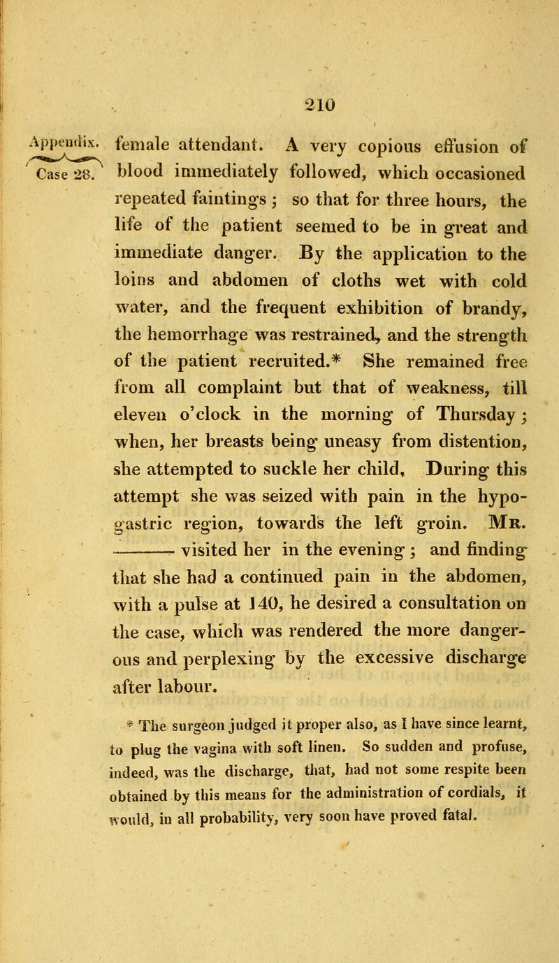 Appendix, female attendant. A very copious effusion of ' Case 28. blood immediately followed, which occasioned repeated faintings ; so that for three hours, the life of the patient seemed to be in great and immediate danger. By the application to the loins and abdomen of cloths wet with cold water, and the frequent exhibition of brandy, the hemorrhage was restrained, and the strength of the patient recruited.* She remained free from all complaint but that of weakness, till eleven o'clock in the morning of Thursday; when, her breasts being uneasy from distention, she attempted to suckle her child, During this attempt she was seized with pain in the hypo- gastric region, towards the left groin. Mr. ■ . visited her in the evening ; and finding that she had a continued pain in the abdomen, with a pulse at J 40, he desired a consultation on the case, which was rendered the more danger- ous and perplexing by the excessive discharge after labour, * The surgeon judged it proper also, as I have since learnt, to plug the vagina with soft Hnen. So sudden and profuse, indeed, was the discharge, that, had not some respite been obtained by this means for the administration of cordials, it would, in all probability, very soon have proved fatal.