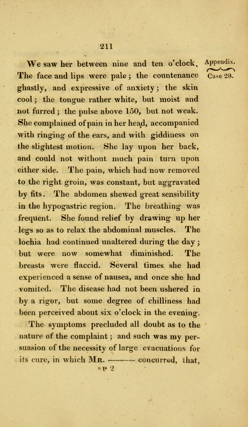 We saw her between nine and ten o'clock. Appendix. The face and lips were pale ; the countenance Case -23. ghastly, and expressive of anxiety; the skin cool; the tongue rather white, but moist and not furred; the pulse above 150, but not weak. She complained of pain in her head, accompanied with ringing of the ears, and with giddiness on the slightest motion. She lay upon her back, and could not without much pain turn upon either side. The pain, which had now removed to the right groin, was constant, but aggravated by fits. The abdomen shewed great sensibility in the hypogastric region. The breathing was frequent. She found relief by drawing up her legs so as to relax the abdominal muscles. The lochia had continued unaltered during the day • but were now somewhat diminished. The breasts were flaccid. Several times she had experienced a sense of nausea, and once she had vomited. The disease had not been ushered in by a rigor, but some degree of chilliness had been perceived about six o'clock in the evening. The symptoms precluded all doubt as to the ' nature of the complaint; and such was my per- suasion of the necessity of large evacuations for its cure, in which Mr. concurred, that, uv 2