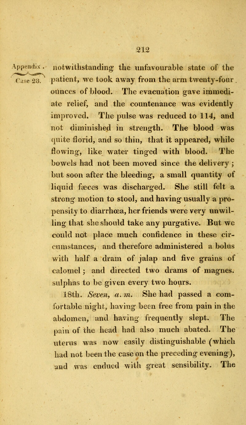 Api>fin(lix . notwithstanding' the unfavourable state of the Case 28. patient, we took away from the arm twenty-four. ounces of blood. The evacuation gave immedi- ate relief, and the countenance was evidently improved. The pulse was reduced to 114, and not diminished in strength. The blood was quite florid, and so thin, that it appeared, while flowing, like water tinged with blood. The bowels had not been moved since the delivery; but soon after the bleeding, a small quantity of liquid faeces was discharged. She still felt a strong motion to stool, and having usually a pro- pensity to diarrhoea, her friends were very unwil- ling that she should take any purgative. But we could not place much confidence in these cir- cumstances, and therefore administered a bolus with half a dram of jalap and five grains of calomel; and directed two drams of magnes. sulphas to be given every tw^o hours. 18th. Seven, a. m. She had passed a com- fortable night, having been free from pain in the abdomen, and having frequently slept. The pain of the head had also much abated. The uterus was now easily distinguishable (which had not been the case on the preceding evening), and was endued with great sensibility. The